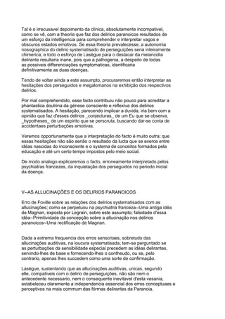Tal é o irrecusavel depoimento da clinica, absolutamente incompativel,
como se vê, com a theoria que faz dos delirios paranoicos resultados de
um esforço da intelligencia para comprehender e interpretar vagos e
obscuros estados emotivos. Se essa theoria prevalecesse, a autonomia
nosographica do delirio systematisado de perseguições seria inteiramente
chimerica; e todo o esforço de Lasègue para o destacar da melancolia
delirante resultaria inane, pois que a pathogenia, a despeito de todas
as possiveis differenciações symptomaticas, identificaria
definitivamente as duas doenças.

Tendo de voltar ainda a este assumpto, procuraremos então interpretar as
hesitações dos perseguidos e megalomanos na exhibição dos respectivos
delirios.

Por mal comprehendido, esse facto contribuiu não pouco para acreditar a
phantastica doutrina da génese consciente e reflexiva dos delirios
systematisados. A hesitação, parecendo implicar a duvida, iria bem com a
opinião que faz d'esses delirios _conjecturas_ de um Eu que se observa,
_hypotheses_ de um espirito que se perscruta, buscando dar-se conta de
accidentaes perturbações emotivas.

Veremos opportunamente que a interpretação do facto é muito outra; que
essas hesitações não são senão o resultado da lucta que se exerce entre
idéas nascidas do inconsciente e o systema de conceitos formados pela
educação e até um certo tempo impostos pelo meio social.

De modo analogo explicaremos o facto, erroneamente interpretado pelos
psychiatras francezes, da inquietação dos perseguidos no periodo inicial
da doença.



V--AS ALLUCINAÇÕES E OS DELIRIOS PARANOICOS

Erro de Foville sobre as relações dos delirios systematisados com as
allucinações; como se perpetuou na psychiatria franceza--Uma antiga idéa
de Magnan, exposta por Legrain, sobre este assumpto; falsidade d'essa
idéa--Primitividade da concepção sobre a allucinação nos delirios
paranoicos--Uma rectificação de Magnan.


Dada a extrema frequencia dos erros sensoriaes, sobretudo das
allucinações auditivas, na loucura systematisada, tem-se perguntado se
as perturbações da sensibilidade especial precedem as idéas delirantes,
servindo-lhes de base e fornecendo-lhes o contheudo, ou se, pelo
contrario, apenas lhes succedem como uma sorte de confirmação.

Lasègue, sustentando que as allucinações auditivas, unicas, segundo
elle, compativeis com o delirio de perseguições, não são nem o
antecedente necessario, nem o consequente inevitavel d'esta vesania,
estabeleceu claramente a independencia essencial dos erros conceptuaes e
perceptivos na mais commum das fórmas delirantes da Paranoia.
 