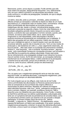 Retomando, porém, annos depois a questão, Foville admittiu para ella
duas ordens de soluções, desigualmente frequentes: uma, relativamente
rara, em que o delirio é primitivo e as allucinações secundarias; outra,
muito commum e, no delirio de perseguições, constante, em que a relação
inversa se realisa.

«O delirio, dizia elle, póde ou principiar _d'emblèe_ pelos conceitos ou
affectar primeiro as sensações e extender-se depois ás idéas de um modo
secundario»[1]. E, analysando cada um d'estes casos, commentava: «N'este
ultimo (primitividade das allucinações) as funcções puramente
intellectuaes não são, desde o começo, intrinsecamente lesadas, antes
continuam a executar-se segundo a logica. Como faz notar Delasiauve, a
faculdade syllogistica persiste intacta: emquanto se exerce sobre dados
exactos, o producto das suas operações é normal e sensato; quando, pelo
contrario, se exerce sobre dados falsos, isto é, sobre sensações
imaginarias ou mal interpretadas, sobre allucinações e illusões, o
producto encontra-se forçosamente em contradicção com a realidade. O
delirio das sensações tem por effeito engendrar o delirio dos conceitos,
sem que a intelligencia seja em si mesmo lesada e sem que ella deixe de
funccionar sãmente, quando não é induzida em erro. Tal é um dos modos de
producção e, não hesitamos em crêl-o, o _mais vulgarmente observado_ da
loucura parcial ... Mas esta ordem na successão dos phenomenos morbidos,
embora a _mais frequente_, não é constante. Acontece tambem _algumas
vezes_ gue a perturbação começa por concepções erroneas, que succedem a
uma idéa fixa na ausencia de qualquer allucinação. N'este caso ainda,
faz-se ordinariamente uma propagação analoga á que indicamos ha pouco,
mas em sentido inverso. Ao fim de certo tempo, as concepções delirantes
transformam-se em sensações falsas, o delirio extende-se ás percepções;
o doente torna-se allucinado, porque era já delirante, em vez de
tornar-se, como ha pouco, delirante, porque era allucinado»[2].

 [1] Foville, _Obr. cit._, pag. 341.

 [2] Foville, _Obr. cit._, pag. 341.

Ora, ao passo que o megalomano-perseguido seria as mais das vezes,
segundo Foville, um delirante-allucinado, o perseguido-megalomano, pelo
contrario, seria sempre um allucinado-delirante.

Por muito singular que se nos affigure, este modo de vêr de Foville
sobre a primitividade das allucinações na Paranoia persecutoria teve um
exito só comparavel ao da sua theoria das origens reflexivas e
raciocinadas do delirio ambicioso. Repetido em milhares de tiragens
pelos alienistas francezes, este novo _cliché_ pathogenico perpetuou-se
como o primeiro. Magnan, por exemplo, acceitava-o ainda em 1886 e
dava-lhe curso nos trabalhos dos seus discipulos. Como Foville, o medico
de Sant'Anna admittia que nos delirios systematisados a allucinação póde
tanto ser um symptoma derivado da persistencia de conceitos falsos, como
um phenomeno primitivo sobre que assenta e de que procede a ideação
pathologica. O primeiro d'estes casos dar-se-hia nos _delirios
d'emblèe_; o segundo no _Delirio Chronico_. Os degenerados, unicos
capazes de fabricarem um delirio sem preparação, e de serem, portanto,
megalomanos-perseguidos, entrariam no grupo dos delirantes-allucinados;
os normaes, unicos a quem se consigna o Delirio Chronico e, portanto,
 