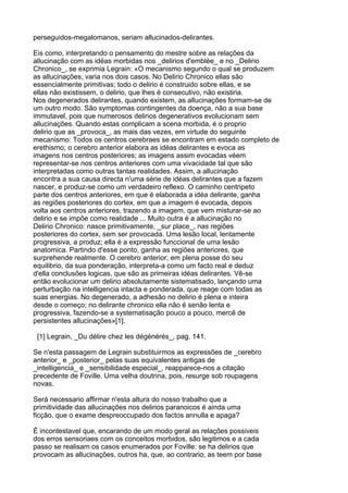 perseguidos-megalomanos, seriam allucinados-delirantes.

Eis como, interpretando o pensamento do mestre sobre as relações da
allucinação com as idéas morbidas nos _delirios d'emblèe_ e no _Delirio
Chronico_, se exprimia Legrain: «O mecanismo segundo o qual se produzem
as allucinações, varia nos dois casos. No Delirio Chronico ellas são
essencialmente primitivas; todo o delirio é construido sobre ellas, e se
ellas não existissem, o delirio, que lhes é consecutivo, não existiria.
Nos degenerados delirantes, quando existem, as allucinações formam-se de
um outro modo. São symptomas contingentes da doença, não a sua base
immutavel, pois que numerosos delirios degenerativos evolucionam sem
allucinações. Quando estas complicam a scena morbida, é o proprio
delirio que as _provoca_, as mais das vezes, em virtude do seguinte
mecanismo: Todos os centros cerebraes se encontram em estado completo de
erethismo; o cerebro anterior elabora as idéas delirantes e evoca as
imagens nos centros posteriores; as imagens assim evocadas véem
representar-se nos centros anteriores com uma vivacidade tal que são
interpretadas como outras tantas realidades. Assim, a allucinação
encontra a sua causa directa n'uma série de idéas delirantes que a fazem
nascer, e produz-se como um verdadeiro reflexo. O caminho centripeto
parte dos centros anteriores, em que é elaborada a idéa delirante, ganha
as regiões posteriores do cortex, em que a imagem é evocada, depois
volta aos centros anteriores, trazendo a imagem, que vem misturar-se ao
delirio e se impõe como realidade ... Muito outra é a allucinação no
Delirio Chronico: nasce primitivamente, _sur place_, nas regiões
posteriores do cortex, sem ser provocada. Uma lesão local, lentamente
progressiva, a produz; ella é a expressão funccional de uma lesão
anatomica. Partindo d'esse ponto, ganha as regiões anteriores, que
surprehende realmente. O cerebro anterior, em plena posse do seu
equilibrio, da sua ponderação, interpreta-a como um facto real e deduz
d'ella conclusões logicas, que são as primeiras idéas delirantes. Vê-se
então evolucionar um delirio absolutamente sistematisado, lançando uma
perturbação na intelligencia intacta e ponderada, que reage com todas as
suas energias. No degenerado, a adhesão no delirio é plena e inteira
desde o começo; no delirante chronico ella não é senão lenta e
progressiva, fazendo-se a systematisação pouco a pouco, mercê de
persistentes allucinações»[1].

 [1] Legrain, _Du délire chez les dégénérés_, pag. 141.

Se n'esta passagem de Legrain substituirmos as expressões de _cerebro
anterior_ e _posterior_ pelas suas equivalentes antigas de
_intelligencia_ e _sensibilidade especial_, reapparece-nos a citação
precedente de Foville. Uma velha doutrina, pois, resurge sob roupagens
novas.

Será necessario affirmar n'esta altura do nosso trabalho que a
primitividade das allucinações nos delirios paranoicos é ainda uma
ficção, que o exame despreoccupado dos factos annulla e apaga?

É incontestavel que, encarando de um modo geral as relações possiveis
dos erros sensoriaes com os conceitos morbidos, são legitimos e a cada
passo se realisam os casos enumerados por Foville: se ha delirios que
provocam as allucinações, outros ha, que, ao contrario, as teem por base
 