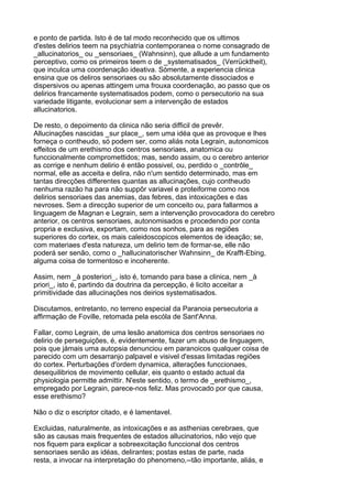 e ponto de partida. Isto é de tal modo reconhecido que os ultimos
d'estes delirios teem na psychiatria contemporanea o nome consagrado de
_allucinatorios_ ou _sensoriaes_ (Wahnsinn), que allude a um fundamento
perceptivo, como os primeiros teem o de _systematisados_ (Verrücktheit),
que inculca uma coordenação ideativa. Sómente, a experiencia clinica
ensina que os deliros sensoriaes ou são absolutamente dissociados e
dispersivos ou apenas attingem uma frouxa coordenação, ao passo que os
delirios francamente systematisados podem, como o persecutorio na sua
variedade litigante, evolucionar sem a intervenção de estados
allucinatorios.

De resto, o depoimento da clinica não seria difficil de prevêr.
Allucinações nascidas _sur place_, sem uma idéa que as provoque e lhes
forneça o contheudo, só podem ser, como aliás nota Legrain, autonomicos
effeitos de um erethismo dos centros sensoriaes, anatomica ou
funccionalmente compromettidos; mas, sendo assim, ou o cerebro anterior
as corrige e nenhum delirio é então possivel, ou, perdido o _contrôle_
normal, elle as acceita e delira, não n'um sentido determinado, mas em
tantas direcções differentes quantas as allucinações, cujo contheudo
nenhuma razão ha para não suppôr variavel e proteiforme como nos
delirios sensoriaes das anemias, das febres, das intoxicações e das
nevroses. Sem a direcção superior de um conceito ou, para fallarmos a
linguagem de Magnan e Legrain, sem a intervenção provocadora do cerebro
anterior, os centros sensoriaes, autonomisados e procedendo por conta
propria e exclusiva, exportam, como nos sonhos, para as regiões
superiores do cortex, os mais caleidoscopicos elementos de ideação; se,
com materiaes d'esta natureza, um delirio tem de formar-se, elle não
poderá ser senão, como o _hallucinatorischer Wahnsinn_ de Krafft-Ebing,
alguma coisa de tormentoso e incoherente.

Assim, nem _à posteriori_, isto é, tomando para base a clinica, nem _à
priori_, isto é, partindo da doutrina da percepção, é licito acceitar a
primitividade das allucinações nos deirios systematisados.

Discutamos, entretanto, no terreno especial da Paranoia persecutoria a
affirmação de Foville, retomada pela escóla de Sant'Anna.

Fallar, como Legrain, de uma lesão anatomica dos centros sensoriaes no
delirio de perseguições, é, evidentemente, fazer um abuso de linguagem,
pois que jámais uma autopsia denunciou em paranoicos qualquer coisa de
parecido com um desarranjo palpavel e visivel d'essas limitadas regiões
do cortex. Perturbações d'ordem dynamica, alterações funccionaes,
desequilibrios de movimento cellular, eis quanto o estado actual da
physiologia permitte admittir. N'este sentido, o termo de _erethismo_,
empregado por Legrain, parece-nos feliz. Mas provocado por que causa,
esse erethismo?

Não o diz o escriptor citado, e é lamentavel.

Excluidas, naturalmente, as intoxicações e as asthenias cerebraes, que
são as causas mais frequentes de estados allucinatorios, não vejo que
nos fiquem para explicar a sobreexcitação funccional dos centros
sensoriaes senão as idéas, delirantes; postas estas de parte, nada
resta, a invocar na interpretação do phenomeno,--tão importante, aliás, e
 