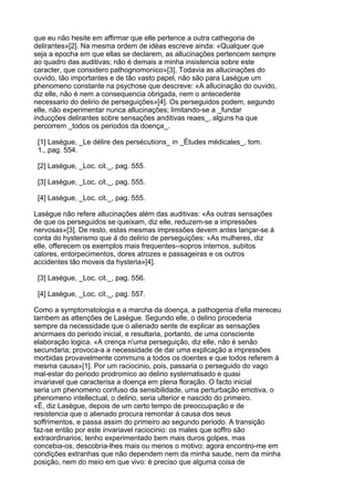 que eu não hesite em affirmar que elle pertence a outra cathegoria de
delirantes»[2]. Na mesma ordem de idéas escreve ainda: «Qualquer que
seja a epocha em que ellas se declarem, as allucinações pertencem sempre
ao quadro das auditivas; não é demais a minha insistencia sobre este
caracter, que considero pathognomonico»[3]. Todavia as allucinações do
ouvido, tão importantes e de tão vasto papel, não são para Lasègue um
phenomeno constante na psychose que descreve: «A allucinação do ouvido,
diz elle, não é nem a consequencia obrigada, nem o antecedente
necessario do delirio de perseguições»[4]. Os perseguidos podem, segundo
elle, não experimentar nunca allucinações; limitando-se a _fundar
inducções delirantes sobre sensações anditivas reaes_, alguns ha que
percorrem _todos os periodos da doença_.

 [1] Lasègue, _Le délire des persécutions_ in _Ètudes médicales_, tom.
 1., pag. 554.

 [2] Lasègue, _Loc. cit._, pag. 555.

 [3] Lasègue, _Loc. cit._, pag. 555.

 [4] Lasègue, _Loc. cit._, pag. 555.

Lasègue não refere allucinações além das auditivas: «As outras sensações
de que os perseguidos se queixam, diz elle, reduzem-se a impressões
nervosas»[3]. De resto, estas mesmas impressões devem antes lançar-se á
conta do hysterismo que á do delirio de perseguições: «As mulheres, diz
elle, offerecem os exemplos mais frequentes--sopros internos, subitos
calores, entorpecimentos, dores atrozes e passageiras e os outros
accidentes tão moveis da hysteria»[4].

 [3] Lasègue, _Loc. cit._, pag. 556.

 [4] Lasègue, _Loc. cit._, pag. 557.

Como a symptomatologia e a marcha da doença, a pathogenia d'ella mereceu
tambem as attenções de Lasègue. Segundo elle, o delirio procederia
sempre da necessidade que o alienado sente de explicar as sensações
anormaes do periodo inicial, e resultaria, portanto, de uma consciente
elaboração logica. «A crença n'uma perseguição, diz elle, não é senão
secundaria; provoca-a a necessidade de dar uma explicação a impressões
morbidas provavelmente communs a todos os doentes e que todos referem á
mesma causa»[1]. Por um raciocinio, pois, passaria o perseguido do vago
mal-estar do periodo prodromico ao delirio systematisado e quasi
invariavel que caracterisa a doença em plena floração. O facto inicial
seria um phenomeno confuso da sensibilidade, uma perturbação emotiva, o
phenomeno intellectual, o delirio, seria ulterior e nascido do primeiro.
«É, diz Lasègue, depois de um certo tempo de preoccupação e de
resistencia que o alienado procura remontar á causa dos seus
soffrimentos, e passa assim do primeiro ao segundo periodo. A transição
faz-se então por este invariavel raciocinio: os males que soffro são
extraordinarios; tenho experimentado bem mais duros golpes, mas
concebia-os, descobria-lhes mais ou menos o motivo; agora encontro-me em
condições extranhas que não dependem nem da minha saude, nem da minha
posição, nem do meio em que vivo: é preciso que alguma coisa de
 