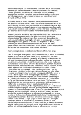 raciocinando sempre. É a velha doutrina. Mas como de um raciocinio só
podem surgir conclusões falsas quando as premissas o são tambem,
Legrain, á maneira de Delasiauve e de Foville, faz das illusões e
allucinações, nascidas _sur place_ nos centros sensoriaes, o elemento
morbido aggressivo e a premissa erronea de que o cerebro anterior
deduzirá, emfim, o delirio.

Acabamos de vêr, e toda a insistencia n'este ponto seria impertinente,
que a incapacidade de corrigir percepções erradas implica deficiencia de
senso critico e, portanto, insanidade mental, anormalidade psychica. Nem
mesmo admittindo com Legrain que o cerebro reage contra a allucinação
invasora com todas as suas energias, poderia evitar-se a conclusão, pois
que a derrota denuncía a fraqueza e inferioridade d'essas energias.

Mas será verdade, ao menos, que o perseguido reaja contra as illusões e
allucinações incessantemente originadas nos centros sensoriaes
sobreexcitados? De modo nenhum. Bem ao contrario do que Legrain
pretende, as illusões e allucinações são para os perseguidos, como para
todos os paranoicos, pontos de apoio e não de partida do delirio,
confirmações e não elementos formativos d'elle, eccos dos erros
conceptuaes e não o seu fundamento, n'uma palavra, precarios symptomas
derivados e não phenomenos essenciaes e primitivos.

A demonstração d'esta verdade clinica não será difficil, nem longa.

Uma só passagem de Magnan a fará. Fallando do que se passa no chamado
periodo de incubação do delirio persecutorio, escreve n'um dos seus
ultimos trabalhos o eminente observador: «Os doentes experimentam um
mal-estar, um descontentamento que não sabem explicar-se; tornam-se
apprehensivos, inquietos, _desconfiados, crendo notar certas mudanças_
na maneira de ser da familia e mesmo dos extranhos. Dormem mal, teem
menos appetite, menos aptidão para o trabalho e para os negocios. N'esta
época poderiam ser tomados por hypocondriacos. Pouco a pouco
_parece-lhes que os observam_, que _os olham de travez_, que os
_desprezam_; duvidam, hesitam, permanecem fluctuantes entre idéas
variadas, acceites primeiro, repudiadas em seguida, admittidas pouco a
pouco e dando logar, emfim, a interpretações delirantes ... O doente
persiste assim perturbado, inquieto, por vezes excitado, todo entregue
ás _concepções penosas que principiam a assaltal-o_ e _indifferente a
tudo o que não parece prender-se com o seu delirio_. Os grandes
acontecimentos não o commovem, as perturbações politicas deixam-no
indifferente, as perdas de dinheiro e as luctas de familia não o
emocionam. Pelo contrario, factos insignificantes, mas que se relacionam
com as suas preoccupações penosas, que as justificam, adquirem uma
importancia extrema e provocam-lhe a colera. Se uma pessoa se esquece de
o saudar, vê n'isto uma injuria voluntaria; se alguem tosse ou escarra
ao pé d'elle, se diante d'elle uma janella ou uma porta se abrem, se-uma
cadeira se desloca, reconhece outros tantos testemunhos de despreso. As
provas de benevolencia e de afeição tornam-se zombarias, e o proprio
silencio é uma offensa. O vago apaga-se pouco a pouco; á hesitação
succede a certeza, e, fortificadas por todas estas provas, as suas
convicções tornam-se inabalaveis. N'estas condições, o doente, sempre em
guarda, espia, escuta, surprehende n'uma conversação uma phrase que se
attribue--eis a interpretação delirante; ou se crê aggravado por uma
 