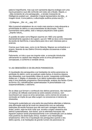 palavra insignificante, mas cujo som apresenta alguma analogia com uma
injuria grosseira e que elle confunde com esta--eis a illusão. Depois, a
_idéa constante de uma perseguição_, a tensão incessante da
intelligencia acabam por _despertar o signal representativo da idéa_, a
imagem tonal; n'uma palavra, a allucinação auditiva produz-se»[1].

 [1] Magnan, _Obr. cit._, pag. 237.

Não é possivel estabelecer de um modo mais preciso e mais eloquente a
primitividade do delirio e a secundariedade da allucinação. Todo o
commentario seria pallido, todo o retoque prejudicial a este quadro
_d'après nature_.

A questão de saber corno Magnan exprime em 1893 uma opinião
diametralmente opposta á de Legrain, que em 1886 se dava como interprete
da escóla de Sant'Anna, é secundaria para nós e sem interesse para a
sciencia.

Cremos que n'este caso, como no de Gérente, Magnan se contradicta a si
proprio, fazendo do seu Delirio Chronico edições successivas e todas
differentes.

Felizmente, e é isto o que nos importa notar, a correcção introduzida
ultimamente no capitulo das relações entre os erros perceptivos e
conceptuaes, é conforme á verdade clinica.



VI--AS OBSESSÕES E OS DELIRIOS PARANOICOS.

A inquietação dos perseguidos e as hesitações de certos paranoicos na
exhibição do delirio; como se explicam estes factos--A doutrina classica
das obsessões; sua inexactidão--Idéas do auctor; inesperada confirmação
d'ellas por J. Séglas--A obsessão é um delirio systematico abortado;
este é uma obsessão progressiva--Demonstração; analyse dos factos--Como
se fórma o Eu; estratificações systematisadas--A personalidade e as
subpersonalidades; o atavismo.


Se as idéas que formam o contheudo dos delirios paranoicos, não traduzem
um esforço de reflexão exercendo-se sobre estados emotivos, nem
reconhecem por causa os erros sensoriaes, como cremos ter provado, a
conclusão se impõe de que ellas surgem na consciencia á maneira de
obsessões.

Comquanto sustentada por uma parte dos psychiatras allemães e italianos,
esta affirmação está de tal modo em desaccordo com as radicadas
tradicções da escóla franceza que não será sem vantagem discutil-a.
Antes, porém, seja-me licito notar que, acceite a origem obsessiva dos
delirios systematisados, dois factos, que os alienistas francezes não
lograram explicar senão phantasiosamente e em contradicção com os dados
mais positivos da observação clinica, recebem uma interpretação
simplicissima: refiro-me á inquietação dos perseguidos quando o seu
delirio aponta, e ás hesitações de grande numero de paranoicos na
 