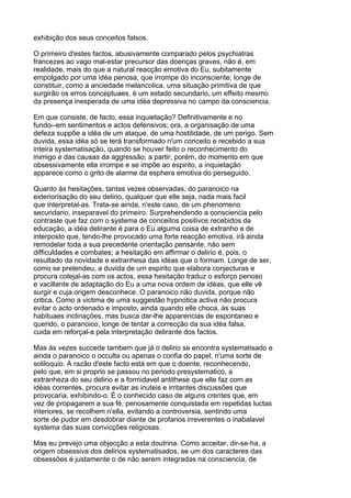 exhibição dos seus conceitos falsos.

O primeiro d'estes factos, abusivamente comparado pelos psychiatras
francezes ao vago mal-estar precursor das doenças graves, não é, em
realidade, mais do que a natural reacção emotiva do Eu, subitamente
empolgado por uma idéa penosa, que irrompe do inconsciente; longe de
constituir, como a anciedade melancolica, uma situação primitiva de que
surgirão os erros conceptuaes, é um estado secundario, um effeito mesmo
da presença inesperada de uma idéa depressiva no campo da consciencia.

Em que consiste, de facto, essa inquietação? Definitivamente e no
fundo--em sentimentos e actos defensivos; ora, a organisação de uma
defeza suppõe a idéa de um ataque, de uma hostilidade, de um perigo. Sem
duvida, essa idéa só se terá transformado n'um conceito e recebido a sua
inteira systematisação, quando se houver feito o reconhecimento do
inimigo e das causas da aggressão; a partir, porém, do momento em que
obsessivamente ella irrompe e se impõe ao espirito, a inquietação
apparece como o grito de alarme da esphera emotiva do perseguido.

Quanto ás hesitações, tantas vezes observadas, do paranoico na
exteriorisação do seu delirio, qualquer que elle seja, nada mais facil
que interpretal-as. Trata-se ainda, n'este caso, de um phenomeno
secundario, inseparavel do primeiro. Surprehendendo a consciencia pelo
contraste que faz com o systema de conceitos positivos recebidos da
educação, a idéa delirante é para o Eu alguma coisa de extranho e de
interposto que, tendo-lhe provocado uma forte reacção emotiva, irá ainda
remodelar toda a sua precedente orientação pensante, não sem
difficuldades e combates; a hesitação em affirmar o delirio é, pois, o
resultado da novidade e extranhesa das idéas que o formam. Longe de ser,
como se pretendeu, a duvida de um espirito que elabora conjecturas e
procura cotejal-as com os actos, essa hesitação traduz o esforço penoso
e vacillante de adaptação do Eu a uma nova ordem de idéas, que elle vê
surgir e cuja origem desconhece. O paranoico não duvida, porque não
critica. Como a victima de uma suggestão hypnotica activa não procura
evitar o acto ordenado e imposto, ainda quando elle choca, ás suas
habituaes inclinações, mas busca dar-lhe apparencias de espontaneo e
querido, o paranoico, longe de tentar a correcção da sua idéa falsa,
cuida em reforçal-a pela interpretação delirante dos factos.

Mas ás vezes succede tambem que já o delirio se encontra systematisado e
ainda o paranoico o occulta ou apenas o confia do papel, n'uma sorte de
soliloquio. A razão d'este facto está em que o doente, reconhecendo,
pelo que, em si proprio se passou no periodo presystematico, a
extranheza do seu delirio e a formidavel antithese que elle faz com as
idéas correntes, procura evitar as inuteis e irritantes discussões que
provocaria, exhibindo-o. É o conhecido caso de alguns crentes que, em
vez de propagarem a sua fé, penosamente conquistada em repetidas luctas
interiores, se recolhem n'ella, evitando a controversia, sentindo uma
sorte de pudor em desdobrar diante de profanos irreverentes o inabalavel
systema das suas convicções religiosas.

Mas eu prevejo uma objecção a esta doutrina. Como acceitar, dir-se-ha, a
origem obsessiva dos delirios systematisados, se um dos caracteres das
obsessões é justamente o de não serem integradas na consciencia, de
 