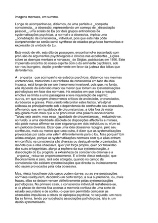 imagens mentaes, em summa.

Longe de acompanhar-se, diziamos, de uma perfeita e _completa
consciencia,_ a obsessão, representando um começo de _dissociação
pessoal_, uma scisão do Eu por dois grupos antinomicos de
systematisações psychicas, a normal e a obsessiva, implica uma
_obnubilação da consciencia_ individual, pois que esta não póde
comprehender-se senão como synthese de estados psychicos harmonicos e
expressão da unidade do Eu.

Este modo de vêr, seja dito de passagem, encontramol-o sustentado com
profusão de argumentos psychologicos e clinicos nas excellentes _Lições
sobre as doenças mentaes e nervosas_ de Séglas, publicadas em 1896. Este
imprevisto encontro do nosso espirito com o do eminente psychiatra, sob
ser-nos lisongeiro, depõe grandemente em favor da justeza das idéas que
defendemos.

A _angustia_ que acompanha os estados psychicos, diziamos nas mesmas
conferencias, traduzindo a extranheza da consciencia em face da idéa
imposta, está longe de ser um thenomeno invariavel, pois que, no fundo,
elle depende da extensão maior ou menor que tomam as systematisações
pathologicas em face das normaes. Ha estados em que toda a reacção
emotiva se limita a uma passageira e leve inquietação de espirito;
outros, em que surgem phenomenos criticos de anciedade, pronunciados,
duradouros e graves. Procurando interpretar estes factos, Westphal
collocou-os principalmente sob a dependencia do contheudo das obsessões,
affirmando que, em igualdade de circumstancias, a idéa fixa de matar
repugnará muito mais que a de pronunciar uma palavra inconveniente.
Talvez seja assim; mas essa _igualdade de circumstancias_, reduzindo-se,
no fundo, a uma identidade absoluta de disposições affectivas e moraes,
não póde nunca affirmar-se com segurança em dois individuos ou n'um só
em periodos diversos. Dizer que uma idéa obsessiva repugna, pelo seu
contheudo, mais ou menos que uma outra, é dizer que as systematisações
provocadas por cada uma valem diferentemente para o Eu. Mas porque? Em
ultima analyse, porque as systematisações normaes com que ellas entram
em conflicto na consciencia são diversas ou desigualmente organisadas. Á
medida que a idéa obsessiva, quer por força propria, quer por frouxidão
das suas antagonistas, alarga a esphera da sua systematisação, a
dissociação do Eu progride, a extranheza da consciencia diminue e a
_angustia_ reduz-se proporcionalmente. E o limite d'esta reducção, que
theoricamente é zero, terá sido attingido, quando no campo da
consciencia não existam systematisações que directa ou indirectamente
não sejam provocadas pela idéa obsessiva.

Mas, n'esta hypothese dois casos podem dar-se: ou as systematisações
normaes readquirem, decorrido um certo tempo, a sua supremacia, ou, mais
fracas, ellas se deixam vencer definitivamente pelas systematisações
pathologicas. No primeiro caso, a consciencia individual restabelece-se,
e da phase de derrota fica apenas a memoria confusa de uma sorte de
estado secundario e de sonho,--o que tem permittido comparar as
obsessões impulsivas a crises de epilepsia psychica; no segundo, um novo
Eu se fórma, tendo por substracto associações pathologicas, isto é, um
delirio systematisado.
 
