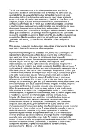Tal foi, nos seus contornos, a doutrina que esboçamos em 1892 e
exposemos ainda em conferencias sobre a Paranoia no começo de 96,
contradictando os que pretendem achar contrastes irreductiveis entre
obsessão e delirio. Insubsistentes no terreno da psychologia abstracta,
esses contrastes não o são menos no campo da clinica, onde Tamburini,
Stephani, Séglas, Catzras e outros demonstraram, contrariamente á
cathegorica affirmação de J. Palret, que existem allucinações sensoriaes
e psychomotoras exclusivamente determinadas pela persistencia de idéas
obsessivas. Longe de serem antinomicos, a obsessão e o delirio
approximam-se pela communidade de origem: a obsessão seria, na ordem de
idéas que sustentamos, um começo de delirio systematisado, como este
seria uma obsessão progressiva, desenvolvendo-se á custa de successivas
associações. N'este sentido se interpreta sem esforço a expressão de
_paranoia rudimentar_ por que Arnadt, Morselli e outros designam a
obsessão.

Mas, porque reputamos fundamentaes estas idéas, procuraremos dar-lhes
aqui todo o desenvolvimento que ellas comportam.

O phenomeno pathologico da obsessão tem, como nota Dallemagne, um
representante physiologico no facto banal de uma idéa indifferente que,
sem sabermos como, nos surge na consciencia, interrompendo
disparatadamente o curso das nossas preoccupações e desapparecendo um
instante depois. Não ha aqui, em verdade, nem angustia, nem
irresistibilidade; ha, porém, o phenomeno da emergencia inexplicavel e
extranha de uma imagem, que o jogo consciente das idéas não provocou. A
systematisação não existe tambem: um momento presente na consciencia, a
idéa desappareceu sem deixar n'ella um vestigio. Imaginemos, porém, que
a idéa extranha pertence á cathegoria das impulsivas, e concedamos que o
acto n'ella representado seja de natureza cruel: atirar, por exemplo, á
linha férrea um companheiro de viagem. É evidente que o novo caso
differe muito do anterior. Em primeiro logar, a idéa tem desde logo um
começo de systematisação, por isso que mentalmente nos representamos uma
scena complicada e os seus possiveis effeitos: imagens motoras, imagens
sensoriaes, sentimentos, emoções, idéas de leis e principios moraes,
idéas de sanção penal, tudo entra em jogo, tudo se grupa, em torno da
idéa primitiva. A vontade lucta, como geralmente se diz, ou, como melhor
deveria dizer-se, as systematisações normaes, mais ou menos organisadas
e resistentes, repellem a systematisação anomala e intrusa. Esta,
todavia, não desapparece sem vestigios; impossibilitada de tomar as
reclamadas vias motoras externas, gastou-se na esphera emotiva,
dando-nos um instante de inquietação, um sobresalto, um começo de
angustia, traduzida, talvez, physicamente n'um subito pallor de face,
n'uma agitação momentanea do pulso. Mas figuremos que a idéa se reproduz
ainda, uma vez, duas, muitas vezes. A systematisação, que ella provocou
no inicial momento, repete-se, avigora-se, organisa-se; a lucta das
systematisações normaes antagonistas renova-se, e d'essa renovação
deriva o prolongar-se na consciencia a presença de uma systematisação
anomala, cada vez mais nitida e mais forte. As imagens motoras farão
nascer o impulso; e este, se as systematisações normaes o não conseguem
desviar n'um sentido diverso (a convulsão, o espasmo, o toque d'uma
campainha de alarme, o grito de aviso) acabará por ser satisfeito,
provocando uma _détente_, um allivio.
 
