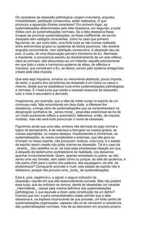 Os caracteres da obsessão pathologica--origem invluntaria, angustia,
irrisistibilidade, satisfação consecutiva, estão realisados, O que
provocou a apparição d'estes caracteres? Em primeiro logar, as
systematisações determinadas pela idéa obsessiva, em segundo, a lucta
d'ellas com as systematisações normaes. Se a idéa obsessiva fosse
incapaz de provocar systematisações, se fosse indifferente, ter-se-hia
dissipado sem vestigios conscientes, como no caso que primeiro
figuramos; se, por outro lado, uma forte lucta se não tivesse realisado
entre antinomicos grupos ou systemas de factos psychicos, não existiria
angustia concomitante, nem satisfação consecutiva. A obsessão deu-se,
pois, á custa, de uma dissociação parcial e transitoria do Eu. Alarmada
e impotente, a consciencia assistiu ao desdobramento de um acto reflexo;
clara ao principio, ella obscureceu-se um instante--aquelle precisamente
em que todo o vasto e harmonico systema de idéas, de affectos e
impulsos, que constituem o Eu, se deixou vencer pelo systema antagonista
creado pela idéa imposta.

Que esta seja impulsiva, emotiva ou meramente abstracta, pouco importa,
de resto; o quadro dos symptomas da obsessão é em todos os casos o
mesmo, desde que se estabelece lucta entre systematisações pathologicas
e normaes. É n'esta lucta que reside o caracter essencial da obsessão;
tudo o mais é secundario e derivado.

Imaginemos, por exemplo, que a idéa de matar surge no espirito de um
criminoso-nato. Não encontrando em face d'ella, a offerecer-lhe
resistencia, a longa série de systematisações que se comprehendem na
designação synthetica de _senso moral_, essa-idéa exteriorisar-se-ha de
um modo puramente reflexo e automatico; fallaremos, então, de impulso
morbido, mas não será licito pronunciar o nome de obsessão.

Figuremos ainda que uma idéa, embora não derivada do jogo normal e
logico do pensamento, é de natureza a lisongear os nossos gostos, as
nossas aspirações, os nossos desejos. Insubsistentes e chimericas, as
systematisações, ás vezes complicadas e extensas, que ella gera ao
irromper no nosso espirito, não provocam, todavia, uma lucta, é o estado
de espirito assim creado não póde chamar-se obsessão. Tal é o caso da
_réverie_, dos castellos no ar, de toda essa phantasiosa ideação em que,
a despeito do testemunho contradictorio da realidade, nos deixamos
apanhar involuntariamente. Quem, apenas remediado ou pobre, se não
sentiu uma vez tomado, sem saber como ou porque, da idéa de opulencia, e
não partiu d'ahi para o sonho dos palacios, das equipagens, da arte, da
phylantropia? Comquanto anomalo e inutil, este estado de espirito não é
obsessivo, porque não provoca urna _lucta_ de systematisações.

Esta é, pois, repetimol-o, o signal, o seguro indicador da
obsessão:--aquillo em que ella essencialmente consiste. Mas não poderá
essa lucta, que de ordinario se renova, dando ás obsessões um caracter
_intermittente_, cessar pela victoria definitiva das systematisações
pathologicas, o que equivale a dizer--pela constituição de um delirio?
Cremos que sim; e para comprehendel-o basta admittir que a idéa
obsessiva é, na esphera inconsciente de que procede, um forte centro de
systematisações organisadas, capazes não só de vencerem a resistencia
das systematisações normaes, mas de as desviarem em proveito proprio.
 