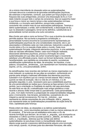 Já a victoria intermittente da obsessão sobre as systematisações
normaes denuncía a existencia de ignoradas estratificações psychicas,
tão extensas e importantes, comtudo, que podem por força propria ou por
fraqueza das suas antagonistas, provocar uma dissociação do Eu e n'um
dado instante occupar todo o campo da consciencia. Que se supponha maior
a sua força e menor ao mesmo tempo a das systematisações normaes
inhibitorias, e o triumpho será definitivo, porque toda a esphera
consciente não conterá mais do que associações pathologicas. Teremos o
delirio systematisado; e então, bem evidentemente, a dissociação do Eu,
que na obsessão é passageira, tornar-se-ha definitiva, substituindo-se á
personalidade normal vencida uma outra vencedora.

Mas d'onde vem esta e como se formou? Eis o que a doutrina da evolução
permitte explicar. Na sua lenta e progressiva constituição, a
personalidade humana encontra-se successivamente representada por
systematisações psychicas de uma complexidade crescente, isto é, por
associações e inhibições cada vez mais extensas, traduzindo a acção do
mundo sobre o Eu e a reacção d'este sobre o mundo. Cada nova
systematisação formada, integrando elementos psychicos, é uma satisfação
dada ás naturaes affinidades d'estes; cada nova inhibição realisada,
dissociando elementos psychicos, provoca a formação de outras
systematisações em que ellas vão achar novamente logar e novamente
satisfazer uma affinidade propria. Assim se formam lentamente, mercê da
hereditariedade, que capitalisa as conquistas do espirito, successivas
estratificações systematicas de idéas, de emoções, de impulsos, n'uma
palavra, successivas _tendencias_, que representam em momentos dados um
espirito, um Eu, uma personalidade, emfim.

As estratificações mais recentes são tambem as menos organisadas e as
mais instaveis; os systemas de que ellas se compõem, contrariando em
grande parte antigas e habituaes affinidades dos elementos psychicos,
subsistem n'um equilibrio que só o tempo tornará estavel. Mas o tempo,
quando se trata de evolução, não é a vida de um individuo, é a de
gerações seguidas; é, pois, necessario para que a estabilidade psychica
de uma personalidade se realise que a herança se faça sempre n'um mesmo
sentido, que a orientação ou finalidade do espirito não seja perturbada.
Se este facto se não dá, a estratificação mais antiga sobreleva a mais
recente e atravez d'ella rompe total ou parcialmente. Cada personalidade
é, pois, n'um dado momento a juxtaposição de subpersonalidades relegadas
para o inconsciente, mas tenazes, persistentes, susceptiveis de uma
integral ou parcial revivescencia. Por traz do _individuo_, que
representa as ultimas acquisições de uma civilisação, está a _especie_,
que representa todas as systematisações procedentes da acção lenta do
meio, capitalisada pela herança.

N'esta ordem de idéas, as obsessões e os delirios systematisados
apparecem-nos _como resurreições parciaes e mais ou menos extensas de um
Eu ancestral_. É da lucta que se estabelece entre este e o Eu de
recente formação que derivam, de um lado, a _angustia_ que acompanha as
obsessões e o allivio que lhes succede quando a _détente_ se realisa, do
outro, a _inquietação_ dolorosa que faz cortejo aos delirios
systematisados na sua phase inicial e a tranquillidade relativa que
depois surge quando o paranoico definitivamente adquire uma convicção,
uma crença, quando, na phrase justa dos alienistas francezes, elle sabe,
 