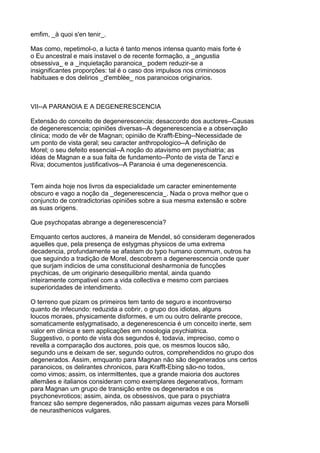 emfim, _à quoi s'en tenir_.

Mas como, repetimol-o, a lucta é tanto menos intensa quanto mais forte é
o Eu ancestral e mais instavel o de recente formação, a _angustia
obsessiva_ e a _inquietação paranoica_ podem reduzir-se a
insignificantes proporções: tal é o caso dos impulsos nos criminosos
habituaes e dos delirios _d'emblèe_ nos paranoicos originarios.



VII--A PARANOIA E A DEGENERESCENCIA

Extensão do conceito de degenerescencia; desaccordo dos auctores--Causas
de degenerescencia; opiniões diversas--A degenerescencia e a observação
clinica; modo de vêr de Magnan; opinião de Krafft-Ebing--Necessidade de
um ponto de vista geral; seu caracter anthropologico--A definição de
Morel; o seu defeito essencial--A noção do atavismo em psychiatria; as
idéas de Magnan e a sua falta de fundamento--Ponto de vista de Tanzi e
Riva; documentos justificativos--A Paranoia é uma degenerescencia.


Tem ainda hoje nos livros da especialidade um caracter eminentemente
obscuro e vago a noção da _degenerescencia_. Nada o prova melhor que o
conjuncto de contradictorias opiniões sobre a sua mesma extensão e sobre
as suas origens.

Que psychopatas abrange a degenerescencia?

Emquanto certos auctores, á maneira de Mendel, só consideram degenerados
aquelles que, pela presença de estygmas physicos de uma extrema
decadencia, profundamente se afastam do typo humano commum, outros ha
que seguindo a tradição de Morel, descobrem a degenerescencia onde quer
que surjam indicios de uma constitucional desharmonia de funcções
psychicas, de um originario desequilibrio mental, ainda quando
inteiramente compativel com a vida collectiva e mesmo com parciaes
superioridades de intendimento.

O terreno que pizam os primeiros tem tanto de seguro e incontroverso
quanto de infecundo: reduzida a cobrir, o grupo dos idiotas, alguns
loucos moraes, physicamente disformes, e um ou outro delirante precoce,
somaticamente estygmatisado, a degenerescencia é um conceito inerte, sem
valor em clinica e sem applicações em nosologia psychiatrica.
Suggestivo, o ponto de vista dos segundos é, todavia, impreciso, como o
revella a comparação dos auctores, pois que, os mesmos loucos são,
segundo uns e deixam de ser, segundo outros, comprehendidos no grupo dos
degenerados. Assim, emquanto para Magnan não são degenerados uns certos
paranoicos, os delirantes chronicos, para Krafft-Ebing são-no todos,
como vimos; assim, os intermittentes, que a grande maioria dos auctores
allemães e italianos consideram como exemplares degenerativos, formam
para Magnan um grupo de transição entre os degenerados e os
psychonevroticos; assim, ainda, os obsessivos, que para o psychiatra
francez são sempre degenerados, não passam aigumas vezes para Morselli
de neurasthenicos vulgares.
 
