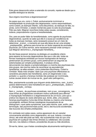 Este grave desaccordo sobre a extensão do conceito, repete-se desde que a
questão etiologica se aborda.

Que origens reconhece a degenerescencia?

Ao passo que uns, como J. Falret, exclusivamente incriminam a
hereditariedade na producção dos degenerados, outros responsabilisam,
como Cotard, as doenças infantis, como Boucherau, as doenças do feto, ou
ainda, como Christian, o estado mental dos paes no acto da procreação.
Pelo seu lado, Magnan reconhece todas estas causas, considerando,
todavia, preponderante e typica a hereditariedade,

Ora, para se poder fallar da hereditariedade, como agente de psychoses
degenerativas, quando se sabe que ella é a causa por excellencia de
todas as doenças mentaes, seria necessario possuir-se um meio de
determinar _à priori_ o momento em que ella deixa de ser uma simples
_predisposição_ generica para tornar-se um factor especial de anomalias
psychicas; por outros termos, seria necessario precisar onde começa o
que Magnan denomina a _impregnação hereditaria_.

Se isto fosse possivel, teriamos na etiologia um excellente criterio
para separar as loucuras degenerativas das que o não são: todas as
fórmas nosologicas exhibidas por loucos impregnados de herança
pertenceriam ao primeiro grupo, como pertenceriam ao segundo as
exteriorisadas por simples predispostos. A analyse clinica,
denunciando-nos depois a symptomatologia e a marcha das psychoses dos
dois grupos, dar-nos-hia meios de reconhecer as equivalencias
hereditarias, se ellas existem, como pretendem Boucherau, Cotard e
Christian. Nada mais simples: dado que uma psychose offerecesse os
caracteres peculiares das hereditarias, seria um degenerado o seu
portador; e, quando a herança morbida não podesse ser incriminada,
outras causas teriam de invocar-se de _igual valor pathogenico_.

Mas, precisamente succede que ninguem ainda determinou, nem _à priori_
parece determinavel a tara hereditaria em que a _predisposição_ acaba e
a _impregnação_ começa.

Nem o _numero_ de psychoses ancestraes, nem a sua _convergencia_ nas
duas linhas de progenitores constituem motivo sufficiente para affirmar
a impregnação hereditaria e a degenerescencia de um louco, pois que a
pratica nos depara ás vezes alienados que, tendo, aliás, uma pesada
herança psychopatica n'uma das linhas directas ou mesmo uma herança
convergente, exhibem fórmas nosologicas insusceptiveis de se
distinguirem,--quer pelos symptomas, quer pela marcha, quer, emfim, pela
terminação, das psychonevroses puras, isto é, das loucuras accidentaes,
das loucuras dos simples predispostos.

Em contraste com estes casos, outros apparecem de um caracter
univocamente admittido como degenerativo, em que, todavia, a analyse
clinica, até onde ella póde ser feita, não surprehende mais do que uma
psychose em qualquer das linhas directas ou collateraes; isto succede,
não raro, nos debeis e imbecis, procedentes de pae ou mãe alcoolicos.

Dir-se-ha, talvez, que n'estas considerações abusivamente restringimos o
 
