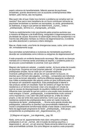 papel e alcance da hereditariedade, fallando apenas de psychoses
ancestraes, quando deveriamos com os auctores contemporaneos fallar
tambem, pelo menos, das nevropatias.

Mas quem não vê que n'este novo terreno o problema se complica sem se
resolver? Que para a tara hereditaria de um louco contribuam sómente as
psychoses ancestraes ou tambem as nevropatias, ou ainda, generalisando,
as diatheses, é seguro que jámais se determinará _á priori_, onde a
_predisposição_ termina e a _impregnação_ principia.

Tacita ou explicitamente é isto reconhecido pelos proprios auctores que,
á maneira de Magnan e de Krafft-Ebing, assignalam á degenerescencia uma
pluralidade de causas. Buscando na observação clinica dos symptomas e na
marcha das affecções mentaes os indicios da degenerescencia, é evidente
que elles abandonam o exclusivo criterio etiologico.

Mas se, d'este modo, uma fonte de divergencias cessa, outra, como vamos
vêr, immediatamente surge.

Que anomalias symptomaticas e evolutivas da mentalidade psychiatrica
deverão ser consideradas como indicios ou estygmas de degenerescencia?

A este proposito um evidente desaccordo recomeça. Não sendo as doenças
mentaes em si mesmas senão anomalias do espirito, o problema posto é o
de procurar a anormalidade no anormal. Com que criterio?

Magnan não hesita em adoptar _o estado mental_ do louco antes da invasão
da psychose. Ouçamos as suas proprias palavras: «O grande grupo dos
predispostos simples, faz-se notar por um caracter essencial,
invariavel, pathognomonico: até ao dia em que cahem na loucura, os
doentes que o formam são julgados _normaes_; comparados aos individuos
que nunca se tornam alienados, nenhuma differença apparente revellam. É
que n'elles a predisposição não adquiriu ainda um grau sufficiente para
se traduzir em caracteres especificos. Esta predisposição é latente e
não produziu senão um resultado: fazer do cerebro um logar de menor
resistencia e um terreno favoravel, crear uma situação em virtude da
qual as causas de desorganisação do equilibrio intellectual terão uma
influencia mais marcada do que em outros e uma acção mais duradoura e
mais energica. O factor _predisposição_ é evidentemente muito variavel
como importancia; o seu valor não póde apreciar-se, á falta de criterio
proprio, a não ser entre dois casos extremos. Como quer que seja, a
resistencia cerebral dos predispostos deve variar em razão inversa da
importancia do factor _predisposição_ ... N'uma outra grande divisão dos
predispostos, collocamos os doentes cuja personalidade intellectual e
moral é completamente transformada desde a base desde o nascimento pelo
facto da aggravação progressiva do factor _predisposição_. Este grupo
comprehende os predispostos com _degenerescencia_»[1].

 [1] Magnan et Legrain, _Les dégénérés_, pag. 58.

Nada, como se vê, apparentemente mais claro: emquanto o simples
predisposto é um ser _normal_ até á invasão da doença psychica, o
degenerado é _ab ovo_ um ser anormal. Resta sómente determinar em que
essa anormalidade consiste. Eis como Magnan se explica a este proposito:
 