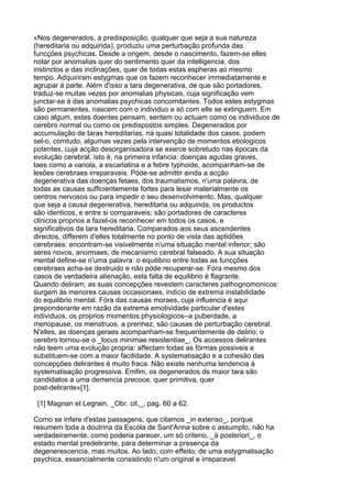 «Nos degenerados, a predisposição, qualquer que seja a sua natureza
(hereditaria ou adquirida), produziu uma perturbação profunda das
funcções psychicas. Desde a origem, desde o nascimento, fazem-se elles
notar por anomalias quer do sentimento quer da intelligencia, dos
instinctos e das inclinações, quer de todas estas espheras ao mesmo
tempo. Adquiriram estygmas que os fazem reconhecer immediatamente e
agrupar á parte. Além d'isso a tara degenerativa, de que são portadores,
traduz-se muitas vezes por anomalias physicas, cuja significação vem
junctar-se á das anomalias psychicas concomitantes. Todos estes estygmas
são permanentes, nascem com o individuo e só com elle se extinguem. Em
caso algum, estes doentes pensam, sentem ou actuam como os individuos de
cerebro normal ou como os predispostos simples. Degenerados por
accumulação de taras hereditarias, na quasi totalidade dos casos, podem
sel-o, comtudo, algumas vezes pela intervenção de momentos etiologicos
potentes, cuja acção desorganisadora se exerce sobretudo nas épocas da
evolução cerebral, isto é, na primeira infancia: doenças agudas graves,
taes como a variola, a escarlatina e a febre typhoide, acompanham-se de
lesões cerebraes irreparaveis. Póde-se admittir ainda a acção
degenerativa das doenças fetaes, dos traumatismos, n'uma palavra, de
todas as causas sufficientemente fortes para lesar materialmente os
centros nervosos ou para impedir o seu desenvolvimento. Mas, qualquer
que seja a causa degenerativa, hereditaria ou adquirida, os productos
são identicos, e entre si comparaveis; são portadores de caracteres
clinicos proprios a fazel-os reconhecer em todos os casos, e
significativos da tara hereditaria. Comparados aos seus ascendentes
directos, differem d'elles totalmente no ponto de vista das aptidões
cerebraes: encontram-se visivelmente n'uma situação mental inferior; são
seres novos, anormaes, de mecanismo cerebral falseado. A sua situação
mental define-se n'uma palavra: o equilibrio entre todas as funcções
cerebraes acha-se destruido e não póde recuperar-se. Fóra mesmo dos
casos de verdadeira alienação, esta falta de equilibrio é flagrante.
Quando deliram, as suas concepções revestem caracteres pathognomonicos:
surgem ás menores causas occasionaes, indicio de extrema instabilidade
do equilibrio mental. Fóra das causas moraes, cuja influencia é aqui
preponderante em razão da extrema emotividade particular d'estes
individuos, os proprios momentos physiologicos--a puberdade, a
menopause, os menstruos, a prenhez, são causas de perturbação cerebral.
N'elles, as doenças geraes acompanham-se frequentemente de delirio; o
cerebro tornou-se o _locus minimae resistentiae_. Os accessos delirantes
não teem uma evolução propria: affectam todas as fórmas possiveis e
substituem-se com a maior facilidade. A systematisação e a cohesão das
concepções delirantes é muito fraca. Não existe nenhuma tendencia á
systematisação progressiva. Emfim, os degenerados de maior tara são
candidatos a uma demencia precoce, quer primitiva, quer
post-delirante»[1].

 [1] Magnan et Legrain, _Obr. cit._, pag. 60 a 62.

Como se infere d'estas passagens, que citamos _in extenso_, porque
resumem toda a doutrina da Escóla de Sant'Anna sobre o assumpto, não ha
verdadeiramente, como poderia parecer, um só criterio, _à posteriori_, o
estado mental predelirante, para determinar a presença da
degenerescencia, mas muitos. Ao lado, com effeito, de uma estygmatisação
psychica, essencialmente consistindo n'um original e irreparavel
 
