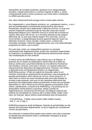 desequilibrio de funcções cerebraes, apparece-nos a estygmatisação
somatica, a feição polymorpha e a marcha irregular do delirio, e, ainda,
a desproporção entre a causa occasional, que incide sobre o prediposto,
e o effeito que ella produz.

Ora, não é inteiramente facil conjugar entre si todos estes criterios.

Se o degenerado é, como Magnan proclama, um _predisposto maximo_, e se o
grau de predisposição é inversamente proporcional ao das causas
occasionaes, porque não é degenerado o delirante chronico, no qual uma
vesania irreparavel e perpetua surge as mais das vezes sem causa?
Responderá Magnan que o delirante chronico é normal até á invasão da
vesania. Mas quem não vê que, se o eminente alienista se não engana,
affirmando tal, os seus dois criterios brigam? Por outro lado, como já
vimos tambem, a estygmatisação physica apparece algumas vezes nos
delirantes chronicos. Como conciliar, n'estes casos, o criterio das
anomalias somaticas, indicando degenerescencia, com o da systematisação
progressiva do delirio, que a exclue?

Por outro lado, ainda, se o desequilibrio psychico é a principal
caracteristica das degenerescencias, porque não considerar degenerados
os hystericos e os epilepticos, tão profundamente desharmonicos sempre
não manifestações da vida cerebral?

O criterio clinico de Krafft-Ebing é mais extenso que o de Magnan. A
presença de um estado de desequilibrio mental antes da invasão da
doença, sendo para o psychiatra allemão de uma altissima importancia,
não constitue; comtudo, como para o francez, um caracter essencial e
imprescindivel do diagnostico da degenerescencia. Fazendo, com enfeito,
a distincção entre os predispostos simples e os degenerados,
Krafft-Ebing escreve: «Póde ser objecto de discussão saber se um
individuo normal até ao apparecimento da psychose, mas procedente de
geração psychopatica, deve collocar-se n'um ou n'outro grupo»[1]. O
valor maior ou menor da causa occasional póde servir para dissipar as
duvidas a este proposito, pois que um dos caracteres distinctivos das
psychoses dos degenerados reside precisamente no facto da sua eclosão
espontanea ou sob a influencia de minimos agentes provocadores. Este
criterio, sobrelevando, na doutrina de Krafft-Ebing, o da presença de um
desequilibrio mental anterior á psychose, alarga o ambito da
degenerescencia, introduzindo ahi doenças, que Magnan excluiria sob
pretexto da normalidade do individuo até á invasão d'ellas. Estão n'este
caso, por exemplo, alguns delirios systematisados post-menopausicos.

 [1] Krafft-Ebing, _Trattato clinico pratico delle malattie mentali_,
 trad. It., vol. II, pag. 3.

Krafft-Ebing separa-se ainda de Magnan, fazendo da periodicidade um dos
signaes das psychoses degenerativas, no que é seguido por consideravel
numero de psychiatras.

Os confrontos e citações feitos bastam para mostrar como são numerosas
as dissidencias dos auctores sobre a constituição nosologica do grupo
dos degenerados.
 
