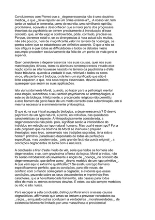 Concluiremos com Pierret que a _degenerescencia não é uma doutrina
medica_ e que _deve reputar-se um crime ensinal-a?_. A nosso vêr, tem
tanto de radical e temeraria, como de estreita, uma similhante opinião;
proclamal-a, equivale a desconhecer que a maior parte dos progressos
theoricos da psychiatria se devem precisamente á introducção d'esse
conceito, que, ainda vago e controvertido, póde, comtudo, precisar-se.
Porque, devemos notal-o, se as divergencias á hora actual são muitas,
não são poucos, nem de insignificante valor no terreno da nosologia, os
pontos sobre que se estabeleceu um definitivo accordo. O que a nós se
nos affigura é que todas as difficuldades e todos os debates n'este
assumpto procedem exclusivamente da falta de um ponto de vista geral e
superior.

Quer considerem a degenerescencia nas suas causas, quer nas suas
manifestações clinicas, teem os alienistas contemporaneos tratado esta
noção como se ella houvesse nascido no terreno da psychiatria e d'elle
fosse tributaria, quando a verdade é que, referivel a todos os seres
vivos, ella pertence á biologia, onde tem um significado que não é
licito esquecer, e que, nos seus traços essenciaes, deverá subsistir,
quaesquer que sejam as suas applicações.

Isto viu lucidamente Morel, quando, ao trazer para a pathologia mental
essa noção, subordinou o seu sentido psychiatrico ao anthropologico, e
este ao da biologia. Infelizmente, o preconceito religioso não permittiu
a este homem de genio fazer de um modo correcto essa subordinação, em si
mesma necessaria e eminentemente philosophica.

O que é, na sua inicial accepção biologica, a degenerescencia? O desvio
pejorativo de um typo natural, a perda, no individuo, das qualidades
caracteristicas da especie. Anthropologicamente considerada, a
degenerescencia não póde, pois, significar senão a inferioridade do
individuo em relação ao typo natural humano. Mas qual é esse typo? Foi a
este proposito que na doutrina de Morel se insinuou o prejuizo
theologico: esse typo, conservado nas tradições sagradas, teria sido o
homem primitivo, paradisiaco depositario de todas as perfeições
especificas, mas condemnado, _pelo grande facto da queda original_, a
condições degradantes de lucta com a natureza.

A conclusão a tirar d'este modo de vêr, seria que todos os homens são
degenerados; e se, com gravissima offensa da logica, Morel a evitou, não
foi senão introduzindo abusivamente a noção de _doença_ no conceito de
degenerescencia, que define como _desvio morbido de um typo primitivo_.
A que vem aqui o extranho qualificativo? Se existiu um typo humano
especificamente perfeito, que as condições, para elle novas, de
conflicto com o mundo começaram a degradar, é evidente que essas
condições, pezando sobre os seus descendentes e imprimindo-lhes
caracteres, que a hereditariedade transmitte, são causas para todos
elles de mais ou menos extensos desvios. E estes, ou são sempre morbidos
ou não o são nunca.

Para escapar a esta conclusão, distinguiu Morel entre si essas causas
degradativas, affirmando que umas se limitam a provocar variedades ou
_raças_, emquanto outras conduzem a verdadeiras _monstruosidades_, de
existencia felizmente limitada por uma maravilhosa e providencial
 