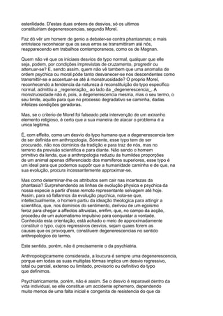esterilidade. D'estas duas ordens de desvios, só os ultimos
constituiriam degenerescencias, segundo Morel.

Faz dó vêr um homem de genio a debater-se contra phantasmas; e mais
entristece reconhecer que os seus erros se transmittiram até nós,
reapparecendo em trabalhos contemporaneos, como os de Magnan.

Quem não vê que os iniciaes desvios de typo normal, qualquer que elle
seja, podem, por condições imprevistas de cruzamento, progredir ou
attenuar-se? E, sendo assim, quem não vê tambem que uma anomalia de
ordem psychica ou moral póde tanto desvanecer-se nos descendentes como
transmittir-se e accentuar-se até á monstruosidade? O proprio Morel,
reconhecendo a tendencia da natureza á reconstituição do typo especifico
normal, admittiu a _regeneração_ ao lado da _degenerescencia_. A
monstruosidade não é, pois, a degenerescencia mesma, mas o seu termo, o
seu limite, aquillo para que no processo degradativo se caminha, dadas
infelizes condições geradoras.

Mas, se o criterio de Morel foi falseado pela intervenção de um extranho
elemento religioso, é certo que a sua maneira de atacar o problema é a
unica legitima.

É, com effeito, como um desvio do typo humano que a degenerescencia tem
de ser definida em anthropologia. Sómente, esse typo tem de ser
procurado, não nos dominios da tradição e para traz de nós, mas no
terreno da previsão scientifica e para diante. Não sendo o homem
primitivo da lenda, que a anthropologia reduziu ás humildes proporções
de um animal apenas differenciado dos mamiferos superiores, esse typo é
um ideal para que podemos suppôr que a humanidade caminha e de que, na
sua evolução, procura incessantemente approximar-se.

Mas como determinar-lhe os attributos sem cair nas incertezas da
phantasia? Surprehendendo as linhas de evolução physica e psychica da
nossa especie a partir d'esse remoto representante selvagem até hoje.
Assim, para só fallarmos da evolução psychica, nota-se que,
intellectualmente, o homem partiu da ideação theologica para attingir a
scientifica, que, nos dominios do sentimento, derivou de um egoismo
feroz para chegar a affectos altruistas, emfim, que, no campo da acção,
procedeu de um automatismo impulsivo para conquistar a vontade.
Conhecida esta orientação, está achado o meio de approximadamente
constituir o typo, cujos regressivos desvios, sejam quaes forem as
causas que os provoquem, constituem degenerescencias no sentido
anthropologico do termo.

Este sentido, porém, não é precisamente o da psychiatria.

Anthropologicameme considerada, a loucura é sempre uma degenerescencia,
porque em todas as suas multiplas fórmas implica um desvio regressivo,
total ou parcial, extenso ou limitado, provisorio ou definitivo do typo
que definimos.

Psychiatricamente, porém, não é assim. Se o desvio é reparavel dentro da
vida individual, se elle constitue um accidente ephemero, dependendo
muito menos de uma falta inicial e congenita de resistencia do que da
 
