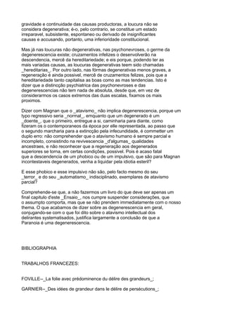 gravidade e continuidade das causas productoras, a loucura não se
considera degenerativa; é-o, pelo contrario, se constitue um estado
irreparavel, subsistente, espontaneo ou derivado de insignificantes
causas e accusando, portanto, uma inferioridade constitucional.

Mas já nas loucuras não degenerativas, nas psychonevroses, o germe da
degenerescencia existe; cruzamentos infelizes o desenvolverão na
descendencia, mercê da hereditariedade; e eis porque, podendo ter as
mais variadas causas, as loucuras degenerativas teem sido chamadas
_hereditarias_. Por outro lado, nas fórmas degenerativas menos graves, a
regeneração é ainda possivel, mercê de cruzamentos felizes, pois que a
hereditariedade tanto capitalisa as boas como as mas tendencias. Isto é
dizer que a distincção psychiatrica das psychonevroses e das
degenerescencias não tem nada de absoluta, desde que, em vez de
considerarmos os casos extremos das duas escalas, fixamos os mais
proximos.

Dizer com Magnan que o _atavismo_ não implica degenerescencia, porque um
typo regressivo seria _normal_, emquanto que um degenerado é um
_doente_, que o primeiro, entregue a si, caminharia para diante, como
fizeram os o contemporaneos da época por elle representada, ao passo que
o segundo marcharia para a extincção pela infecundidade, é commetter um
duplo erro: não comprehender que o atavismo humano é sempre parcial e
incompleto, consistindo na revivescencia _d'algumas_ qualidades
ancestraes, e não reconhecer que a regeneração aos degenerados
superiores se torna, em certas condições, possivel. Pois é acaso fatal
que a descendencia de um phobico ou de um impulsivo, que são para Magnan
incontestaveis degenerados, venha a liquidar pela idiotia esteril?

E esse phobico e esse impulsivo não são, pelo facto mesmo do seu
_terror_ e do seu _automatismo_ indisciplinado, exemplares de atavismo
parcial?

Comprehende-se que, a não fazermos um livro do que deve ser apenas um
final capitulo d'este _Ensaio_, nos cumpre suspender considerações, que
o assumpto comporta, mas que se não prendem immediatamente com o nosso
thema. O que acabamos de dizer sobre as degenerescencia em geral,
conjugando-se com o que foi dito sobre o atavismo intellectual dos
delirantes systematisados, justifica largamente a conclusão de que a
Paranoia é uma degenerescencia.




BIBLIOGRAPHIA


TRABALHOS FRANCEZES:


FOVILLE--_La folie avec prédominence du délire des grandeurs_;

GARNIER--_Des idées de grandeur dans le délire de persécutions_;
 