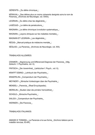 GÉRENTE--_Du délire chronique_;

KÉRAVAL--_Des délires plus on moins coherents designés sons le nom de
Paranoia_ (Archives de Neurologie, vol. XXIX);

LEGRAIN--_Du délire chez les dégénérés_;

LASÈGUE--_Le délire de persécutions_;

MAGNAN--_Le délire chronique à evolution systematique_;

MAGNAN--_Leçons cliniques sur les maladies mentales_;

MAGNAN ET LEGRAIN--_Les dégénérés_;

RÉGIS--_Manuel pratique de médecine mentale_;

SÉGLAS--_La Paranoia_ (Archives de Neurologie, vol. XIII).



TRABALHOS ALLEMÃES:


CRAMER--_Abgrenzung und Differencial Diagnose der Paranoia_ (Allg.
Zeitschr. f. Psychiatrie, vol. II);

FRITSCH--_Die Verwirrtheit_ (Jahbücher f. Psych., vol. II);

KRAFFT-EBING--_Lehrbuch der Psychiatrie_;

KRAEPELIN--_Compendium der Psychiatrie_;

MEYNERT--_Klinische Vorlesüngen über die Psychiatrie_;

MENDEL--_Paranoia_ (Real Encyclopedie);

MERKLIN--_Studien über die primäre Verrücktheit_;

SCHÜLE--_Klinische Psychiatrie_;

SALGO--_Compendium der Psychiatrie_

WERNER--_Die Paranoia_.



TRABALHOS ITALIANOS:



AMADEI E TONNINI--_La Paranoia e la sue forme_ (Archivio italiano per le
malattie nervose, 83-84);
 