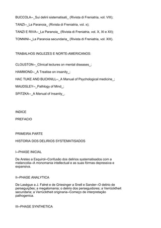 BUCCOLA--_Sui delirii sistematisati_ (Rivista di Freniatria, vol. VIII);

TANZI--_La Paranoia_ (Rivista di Freniatria, vol. x);

TANZI E RIVA--_La Paranoia_ (Rivista di Freniatria, vol. X, XI e XII);

TONNINI--_La Paranoia secundaria_ (Rivista di Freniatria, vol. XIII).



TRABALHOS INGLEZES E NORTE-AMERICANOS:


CLOUSTON--_Clinical lectures on mental diseases_;

HAMMOND--_A Treatise on insanity_;

HAC TUKE AND BUCKNILL--_A Manual of Psychological medicine_;

MAUDSLEY--_Pathlogy of Mind_;

SPITZKA--_A Manual of Insanity_.




INDICE

PREFACIO



PRIMEIRA PARTE

HISTORIA DOS DELIRIOS SYSTEMATISADOS


I--PHASE INICIAL

De Areteo a Esquirol--Confusão dos delirios systematisados com a
melancolia--A monomania intellectual e as suas fórmas depressiva e
expansiva.


II--PHASE ANALYTICA

De Lasègue a J. Falret e de Griesinger a Snell e Sander--O delirio de
perseguições; a megalomania; o delirio dos perseguidores; a Verrücktheit
secundaria; a Verrücktheit originaria--Começo de interpretação
pathogenica.


III--PHASE SYNTHETICA
 