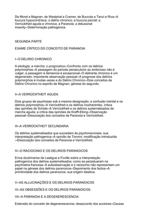 De Morel a Magnan; de Westphal a Cramer; de Buccola a Tanzi e Riva--A
loucura hypocondriaca; o delirio chronico; a loucura parcial; a
Verrücktheit aguda e chronica; a Paranoia; a delusional
insanity--Determinação pathogenica.



SEGUNDA PARTE

EXAME CRITICO DO CONCEITO DE PARANOIA


I--O DELIRIO CHRONICO

A etiologia; a marcha; o prognostico--Confronto com os delirios
polymorphos--A passagem do periodo persecutorio ao ambicioso não é
vulgar; a passagem á demencia é excepcional--O delirante chronico é um
degenerado; importante observação pessoal--A prognose dos delirios
polymorphos é muitas vezes a do Delirio Chronico--Dois conceitos de
Delirio Chronico no espirito de Magnan; génese do segundo.


II--A VERRÜCKTHEIT AGUDA

Dois grupos de psychoses sob a mesma designação; a confusão mental e os
delirios polymorphos--A Verrücktheit e os delirios incoherentes, critica
das opiniões de Schüle--A Verrücktheit e os delirios systematisados de
marcha aguda; a critica das opiniões de Krafft-Ebing--Observação
pessoal--Dissociação dos conceitos de Paranoia e Verrücktheit.


III--A VERRÜCKTHEIT SECUNDARIA

Os delirios systematisados que succedem ás psychonevroses; sua
interpretação pathogenica--A opinião de Tonnini; modificação introduzida
--Dissociação dos conceitos de Paranoia e Verrücktheit.


IV--O RACIOCINIO E OS DELIRIOS PARANOICOS

Erros doutrinarios de Lasègue e Foville sobre a interpretação
pathogenica dos delirios systematisados; como se perpetuaram na
psychiatria francesa--A autoobservação e o raciocinio não representam um
papel na génese dos delirios paranoicos--Depoimento dos factos--A
primitividade dos delirios paranoicos; sua origem ideativa.


V--AS ALLUCINAÇÕES E OS DELIRIOS PARANOICOS

VI--AS OBSESSÕES E OS DELIRIOS PARANOICOS.

VII--A PARANOIA E A DEGENERESCENCIA

Extensão do conceito de degenerescencia; desaccordo dos auctores--Causas
 