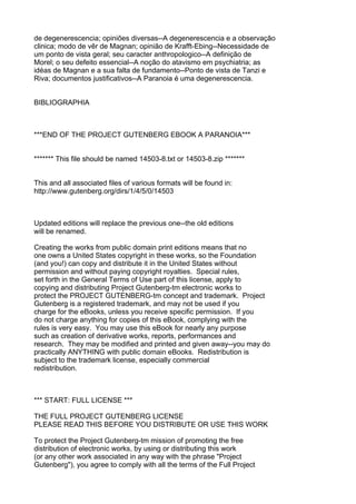 de degenerescencia; opiniões diversas--A degenerescencia e a observação
clinica; modo de vêr de Magnan; opinião de Krafft-Ebing--Necessidade de
um ponto de vista geral; seu caracter anthropologico--A definição de
Morel; o seu defeito essencial--A noção do atavismo em psychiatria; as
idéas de Magnan e a sua falta de fundamento--Ponto de vista de Tanzi e
Riva; documentos justificativos--A Paranoia é uma degenerescencia.


BIBLIOGRAPHIA



***END OF THE PROJECT GUTENBERG EBOOK A PARANOIA***


******* This file should be named 14503-8.txt or 14503-8.zip *******


This and all associated files of various formats will be found in:
http://www.gutenberg.org/dirs/1/4/5/0/14503



Updated editions will replace the previous one--the old editions
will be renamed.

Creating the works from public domain print editions means that no
one owns a United States copyright in these works, so the Foundation
(and you!) can copy and distribute it in the United States without
permission and without paying copyright royalties. Special rules,
set forth in the General Terms of Use part of this license, apply to
copying and distributing Project Gutenberg-tm electronic works to
protect the PROJECT GUTENBERG-tm concept and trademark. Project
Gutenberg is a registered trademark, and may not be used if you
charge for the eBooks, unless you receive specific permission. If you
do not charge anything for copies of this eBook, complying with the
rules is very easy. You may use this eBook for nearly any purpose
such as creation of derivative works, reports, performances and
research. They may be modified and printed and given away--you may do
practically ANYTHING with public domain eBooks. Redistribution is
subject to the trademark license, especially commercial
redistribution.



*** START: FULL LICENSE ***

THE FULL PROJECT GUTENBERG LICENSE
PLEASE READ THIS BEFORE YOU DISTRIBUTE OR USE THIS WORK

To protect the Project Gutenberg-tm mission of promoting the free
distribution of electronic works, by using or distributing this work
(or any other work associated in any way with the phrase "Project
Gutenberg"), you agree to comply with all the terms of the Full Project
 