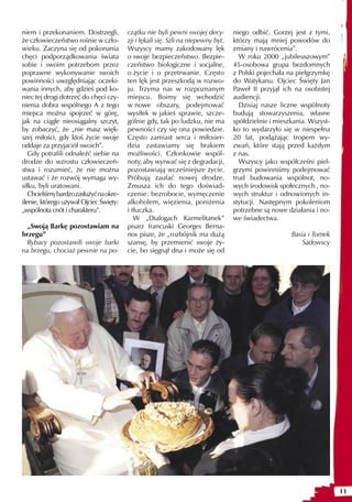 niem i przekonaniem. Dostrzegli,         czątku nie byli pewni swojej decy-        niego odbić. Gorzej jest z tymi,
że człowieczeństwo rośnie w czło-        zji i lękali się. Szli na niepewny byt.   którzy mają mniej powodów do
wieku. Zaczyna się od pokonania          Wszyscy mamy zakodowany lęk               zmiany i nawrócenia”.
chęci podporządkowania świata            o swoje bezpieczeństwo. Bezpie-             W roku 2000 „jubileuszowym”
sobie i swoim potrzebom przez            czeństwo biologiczne i socjalne,          45-osobowa grupa bezdomnych
poprawne wykonywanie swoich              o życie i o przetrwanie. Często           z Polski pojechała na pielgrzymkę
powinności uwzględniając oczeki-         ten lęk jest przeszkodą w rozwo-          do Watykanu. Ojciec Święty Jan
wania innych, aby gdzieś pod ko-         ju. Trzyma nas w rozpoznanym              Paweł II przyjął ich na osobistej
niec tej drogi dotrzeć do chęci czy-     miejscu. Boimy się wchodzić               audiencji.
nienia dobra wspólnego A z tego          w nowe obszary, podejmować                  Dzisiaj nasze liczne wspólnoty
miejsca można spojrzeć w górę,           wysiłek w jakieś sprawie, szcze-          budują stowarzyszenia, własne
jak na ciągle nieosiągalny szczyt,       gólnie gdy, tak po ludzku, nie ma         spółdzielnie i mieszkania. Wszyst-
by zobaczyć, że „nie masz więk-          pewności czy się ona powiedzie.           ko to wydarzyło się w niespełna
szej miłości, gdy ktoś życie swoje       Często zamiast serca i miłosier-          20 lat, podążając tropem wy-
oddaje za przyjaciół swoich”.            dzia zastawiamy się brakiem               zwań, które stają przed każdym
   Gdy potrafili odnaleźć siebie na      możliwości. Członkowie wspól-             z nas.
drodze do wzrostu człowieczeń-           noty, aby wyrwać się z degradacji,          Wszyscy jako współcześni piel-
stwa i rozumieć, że nie można            pozostawiają wcześniejsze życie.          grzymi powinniśmy podejmować
ustawać i że rozwój wymaga wy-           Próbują zaufać nowej drodze.              trud budowania wspólnot, no-
siłku, byli uratowani.                   Zmusza ich do tego doświad-               wych środowisk społecznych , no-
   Chcieliśmy bardzo zasłużyć na okre-   czenie: bezrobocie, wymęczenie            wych struktur i odnowionych in-
ślenie, którego używał Ojciec Święty:    alkoholem, więzienia, poniżenia           stytucji. Następnym pokoleniom
„wspólnota cnót i charakteru”.           i tłuczka.                                potrzebne są nowe działania i no-
                                            W „Dialogach Karmelitanek”             we świadectwa.
  „Swoją Barkę pozostawiam na            pisarz francuski Georges Berna-
brzegu”                                  nos pisze, że „rozbójnik ma dużą                              Basia i Tomek
  Rybacy pozostawili swoje barki         szansę, by przemienić swoje ży-                                   Sadowscy
na brzegu, chociaż pewnie na po-         cie, bo sięgnął dna i może się od




                                                                                                                        11
 