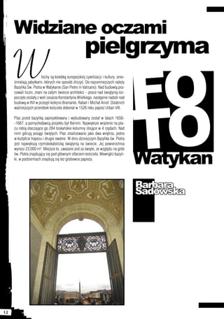 Widziane oczami
                                                      pielgrzyma
     W
                                                                                     FO
                        łochy są kolebką europejskiej cywilizacji i kultury, onie-
     śmielają zabytkami, których nie sposób zliczyć. Do najcenniejszych należy
     Bazylika Św. Piotra w Watykanie (San Pietro in Vaticano). Nad budowlą pra-




                                                                                     TO
     cowali liczni, znani na całym świecie architekci – prace nad świątynią roz-
     poczęte zostały z woli cesarza Konstantyna Wielkiego, następnie nadzór nad
     budową w XVI w przejęli kolejno Bramante, Rafael i Michał Anioł. Ostatnich
     ważniejszych przeróbek kościoła dokonał w 1526 roku papież Urban VIII.

     Plac przed bazyliką zaprojektowany i wybudowany został w latach 1656-
     -1667, a pomysłodawcą projektu był Bernini. Największe wrażenie na pla-
     cu robią otaczające go 284 toskańskie kolumny stojące w 4 rzędach. Nad
     nimi górują posągi świętych. Plac zrealizowano jako dwa wnętrza, jedno
     w kształcie trapezu i drugie owalne. W dniu dzisiejszym Bazylika św. Piotra
     jest największą rzymskokatolicką świątynią na świecie. Jej powierzchnia



                                                                                     Watykan
     wynosi 23,000 m². Miejsce to, uważane jest za święte, ze względu na grób
     św. Piotra znajdujący się pod głównym ołtarzem kościoła. Wewnątrz bazyli-
     ki, w podziemiach znajdują się też grobowce papieży.




                                                                                     Barbara
                                                                                     Sadowska




12
 