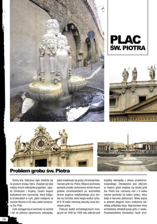 PLAC
                                                                                                         ŚW. PIOTRA




     Problem grobu św. Piotra
        Tereny tzw. Vaticanus Ager mieściły się    gdzie znajdowały się groby chrześcijańskie,     bazyliką nekropolię z okresu przedchrze-
     na prawym brzegu Tybru. Znajduje się tutaj    również grób św. Piotra. Miejsce pochówku       ścijańskiego. Odnaleziono pod ołtarzem
     między innymi nekropolia pogańska , ogro-     apostoła zostało usytuowane wśród innych        w miejscu gdzie znajduje się dzisiaj grób
     dy Domicjana i Arypiny. Cesarz August         grobów chrześcijańskich po wschodniej           Św. Piotra tzw. czerwony mur z II wieku
     wybudował tam naumachię, którą Kaligu-        stronie wzgórza watykańskiego przy dro-         (nazwa pochodzi od koloru tynku), który
     la przekształcił w cyrk, gdzie następnie za   dze via Cornelia, która biegła wzdłuż cyrku.    biegł w kierunku północnym. Mniej więcej
     czasów Nerona w 64 roku został zamęczo-       W II i III wieku memorię otaczały coraz licz-   w połowie długości muru znaleziono nie-
     ny Św. Piotr.                                 niejsze groby.                                  wielką półkolistą niszę. Naprzeciwko niszy
        Cyrk rozciągał się ze wschodu na zachód       Podczas badań archeologicznych trwa-         archeolodzy odnaleźli pusty grób z I wieku.
     i był od północy ograniczony nekropolią,      jących od 1940 do 1949 roku odkryto pod         Prawdopodobnie Konstantyn kazał prze-

14
 