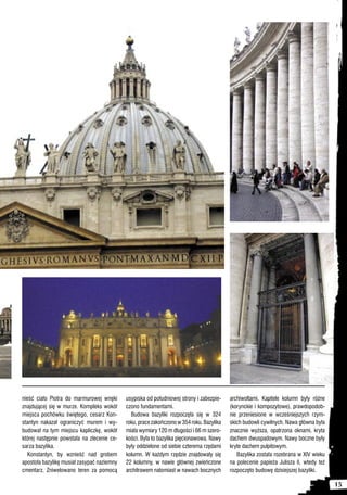 nieść ciało Piotra do marmurowej wnęki      usypiska od południowej strony i zabezpie-    archiwoltami. Kapitele kolumn były różne
znajdującej się w murze. Kompleks wokół     czono fundamentami.                           (korynckie i kompozytowe), prawdopodob-
miejsca pochówku świętego, cesarz Kon-        Budowa bazyliki rozpoczęła się w 324        nie przeniesione w wcześniejszych rzym-
stantyn nakazał ograniczyć murem i wy-      roku, prace zakończono w 354 roku. Bazylika   skich budowli cywilnych. Nawa główna była
budował na tym miejscu kapliczkę, wokół     miała wymiary 120 m długości i 66 m szero-    znacznie wyższa, opatrzona oknami, kryta
której następnie powstała na zlecenie ce-   kości. Była to bazylika pięcionawowa. Nawy    dachem dwuspadowym. Nawy boczne były
sarza bazylika.                             były oddzielone od siebie czterema rzędami    kryte dachem pulpitowym.
   Konstantyn, by wznieść nad grobem        kolumn. W każdym rzędzie znajdowały się          Bazylika została rozebrana w XIV wieku
apostoła bazylikę musiał zasypać naziemny   22 kolumny, w nawie głównej zwieńczone        na polecenie papieża Julisza II, wtedy też
cmentarz. Zniwelowano teren za pomocą       architrawem natomiast w nawach bocznych       rozpoczęto budowę dzisiejszej bazyliki.

                                                                                                                                       15
 