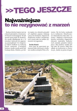 >>TEGO JESZCZE
     Najważniejsze
     to nie rezygnować z marzeń
       Budowa domów kojarzy nam się       rej wspina się człowiek prowadzi    znaniu. Nie do końca wydawało
     z dużymi pieniędzmi, z kosztowny-    od wspólnoty poprzez edukację       się to realistyczne. Dotychczaso-
     mi firmami i technologiami. W jaki   i pracę do mieszkania. Dążenie do   we doświadczenia były takie: re-
     sposób można dojść do zbudowa-       zbudowania struktur umożliwiają-    monty i adaptacje zrujnowanych
     nia osiedla składającego się z 32    cych rozwój stało się wielkim wy-   domów, warsztatów, magazynów,
     mieszkań, kiedy jest się organiza-   zwaniem tej organizacji.            zbieranie materiałów budowla-
     cją pozarządową? A te dysponu-                                           nych, narzędzi, sprzętów i własna
     ją małymi środkami na realizację      Trochę historii                    praca. Idea budowy osiedla jed-
     swoich zamierzeń. Z inicjatywą        Przez parę lat uporczywie po-      nak rosła. W czerwcu 2000 roku
     budowy osiedla wyszła przed laty     wtarzana była informacja o budo-    odbyła się konferencja w Pozna-
     Fundacja Barka. Drabina, po któ-     wie osiedla na Kobylim Polu w Po-   niu pt. „Każdy ma prawo do god-




16
 