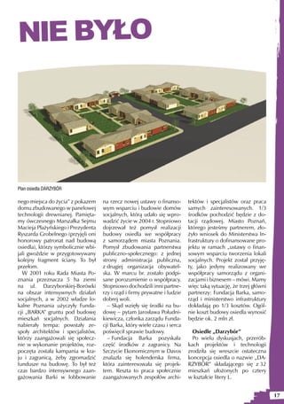 NIE BYŁO




Plan osiedla DARZYBÓR

nego miejsca do życia” z pokazem     na rzecz nowej ustawy o finanso-       tektów i specjalistów oraz praca
domu zbudowanego w panelowej         wym wsparciu i budowie domów           samych zainteresowanych. 1/3
technologii drewnianej. Pamięta-     socjalnych, którą udało się wpro-      środków pochodzić będzie z do-
my ówczesnego Marszałka Sejmu        wadzić życie w 2004 r. Stopniowo       tacji rządowej. Miasto Poznań,
Macieja Płażyńskiego i Prezydenta    dojrzewał też pomysł realizacji        którego jesteśmy partnerem, zło-
Ryszarda Grobelnego (przyjęli oni    budowy osiedla we współpracy           żyło wniosek do Ministerstwa In-
honorowy patronat nad budową         z samorządem miasta Poznania.          frastruktury o dofinansowane pro-
osiedla), którzy symbolicznie wbi-   Pomysł zbudowania partnerstwa          jektu w ramach „ustawy o finan-
jali gwoździe w przygotowywany       publiczno-społecznego: z jednej        sowym wsparciu tworzenia lokali
kolejny fragment ściany. To był      strony administracja publiczna,        socjalnych. Projekt został przyję-
przełom.                             z drugiej organizacja obywatel-        ty, jako jedyny realizowany we
  W 2001 roku Rada Miasta Po-        ska. W marcu br. zostało podpi-        współpracy samorządu z organi-
znania przeznacza 5 ha ziemi         sane porozumienie o współpracy.        zacjami i biznesem – mówi. Mamy
na ul. Darzyborskiej-Borówki         Stopniowo dochodzili inni partne-      więc taką sytuację, że trzej główni
na obszar intensywnych działań       rzy i rząd i firmy prywatne i ludzie   partnerzy: Fundacja Barka, samo-
socjalnych, a w 2002 władze lo-      dobrej woli.                           rząd i ministerstwo infrastruktury
kalne Poznania użyczyły Funda-         – Skąd wzięły się środki na bu-      dokładają po 1/3 kosztów. Ogól-
cji „BARKA” gruntu pod budowę        dowę – pytam Jarosława Południ-        nie koszt budowy osiedla wynosić
mieszkań socjalnych. Działania       kiewicza, członka zarządu Funda-       będzie ok. 2 mln zł.
nabierały tempa: powstały ze-        cji Barka, który wiele czasu i serca
społy architektów i specjalistów,    poświęcił sprawie budowy.                Osiedle „Darzybór”
którzy zaangażowali się społecz-       – Fundacja Barka pozyskała             Po wielu dyskusjach, przerób-
nie w wykonanie projektów, roz-      część środków z zagranicy. Na          kach projektów i technologii
poczęta została kampania w kra-      Szczycie Ekonomicznym w Davos          zrodziła się wreszcie ostateczna
ju i zagranicą, żeby zgromadzić      znalazła się holenderska firma,        koncepcja osiedla o nazwie „DA-
fundusze na budowę. To był też       która zainteresowała się projek-       RZYBÓR” składającego się z 32
czas bardzo intensywnego zaan-       tem. Reszta to praca społecznie        mieszkań ułożonych po cztery
gażowania Barki w lobbowanie         zaangażowanych zespołów archi-         w kształcie litery L.


                                                                                                                  17
 