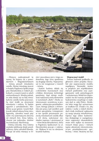 – Wszyscy zaakceptowali tę         mie i pracodawca jest z niego za-     Wypracować model
     nazwę, bo kojarzy się z powo-         dowolony. Jego żona spodziewa         Tomasz Sadowski podkreśla, że
     dzeniem i błogosławieństwem           się drugiego dziecka. Najważniej-   głównym celem projektu Darzy-
     – mówią przyszli mieszkańcy           sze to nie rezygnować z marzeń      bór jest wypracowanie modelu
     osiedla. Dzisiaj mieszkają jeszcze    – mówią.                            współpracy. Niezwykle istotne
     w hostelu Pogotowia Społecznego         – System budowy składa się        w projekcie jest współdziałanie
     przy Darzyborskiej w małych po-       z elementów murowanych oraz         różnych podmiotów oraz zaan-
     koikach, a czasem nawet w salach      z lekkiej drewnianej technologii    gażowanie osób potrzebujących
     wieloosobowych. Wiedzą jednak,        panelowej. Stąd istnieje możli-     i wolontariuszy. Model ten dopro-
     że żeby dostać się na listę miesz-    wość wykonania wielu elementów      wadzić ma do rozwoju projektów
     kańców osiedla trzeba pracować,       w warsztatach „Barki”. Osoby za-    budownictwa socjalnego w więk-
     by mieć środki na utrzymanie          interesowane uczestniczą w pro-     szej skali w całej Polsce. Działa-
     mieszkania i rodziny. To będzie       gramie edukacyjno-przedsiębior-     nia tekie mogą być wzmacniane
     egzamin z samodzielności. Nie-        czym, którego jednym z elemen-      ze środków UE. Chodzi o to, aby
     którzy są już gotowi. Leszek Bud-     tów jest praca nad osiedlem pod     rodziny i osoby o niskich docho-
     kowski założył własną firmę intro-    okiem specjalistów. Umiejętności    dach miały możliwość wpływania
     ligatorską, zatrudnia nawet pięć      w ten sposób przyswojone po-        na swoją sytuację mieszkaniową.
     osób i ma systematyczne zlecenia      zwolą mieszkańcom osiedla dbać      Oprócz tego sektor budownic-
     od różnych firm. Żona Sabina,         o ich domy, wykonywać nie-          twa dostępnego (z zaangażowa-
     chociaż jest jednoręka, dzielnie      zbędne naprawy i utrzymywać je      niem organizacji obywatelskich)
     mu towarzyszy. Wychowują              – mówi Beata Benyskiewicz, która    może mieć wpływ na tworzenie
        3-letnią córeczkę. Inna rodzina    w Pogotowiu Społecznym na ul.       nowych miejsc pracy i różnych
     uzyskała stabilizację dzięki przed-   Darzyborskiej pracuje z rodzina-    typów aktywności ekonomicznej,
     siębiorcy, który zatrudnił Dawida.    mi. Wpływa to też na obniżenie      w tym przedsiębiorczości spo-
     Pracuje od wielu miesięcy w fir-      kosztów budowy.                     łecznej – mówi. Możemy też być


18
 