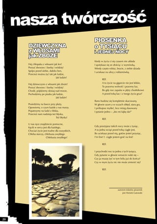 nasza twórczość
                                                   PIOSENKA
       DZIEWCZYNA                                  o TYSIĄCU
       z WŁOSAMI                                   i JEDNEJ NOCY
       jak ZBOŻE
                                                   Kiedy w życiu ci się czasem nie układa
       Hej chłopaku z włosami jak len!             I spotykasz się ze złością i z wymówką,
       Porzuć dworzec i ławkę i wódzię!            Wtedy często robisz, bracie, z siebie dziada
       Spójrz przed siebie, daleko hen,            I uciekasz na ulicę z reklamówką.
       Przecież można żyć tak jak ludzie,
                                 Jak ludzie!
                                                          REF.
                                                          A to życie na gigancie nie jest lekkie,
       Hej dziewczyno z włosami jak zboże!
       Porzuć dworzec i ławkę i wódzię!                   To pozorna wolność i pozorny luz,
       Chodź, pójdziemy dzisiaj nad morze,                Bo gdy noc zapuka w płyty chodnikowe
       Pochodzimy po piasku jak ludzie,                   A przed tobą kac i z twego życia gruz?
                                Jak ludzie!
                                                   Rano budzisz się kompletnie skacowany,
       Posiedzimy na ławce przy plaży,             W głowie szum a w oczach obłęd, stara gra,
       Opowiemy, o czym każde z nas marzy.         I próbujesz myśleć, lecz mózg zlasowany
       Popatrzymy na ludzi z bliska,               I pytanie jedno – „kto mi fajkę da?”
       Przecież nam nadzieja też błyska,
                                 Też błyska!
                                                          REF.

       U nas ręce znajdziecie pomocne,
                                                   Gdy przeżyjesz takich nocy może z tysiąc,
       Kącik w sercu jest dla każdego,
       Chociaż życie jest trudne dla wszystkich,   A ta jedna wciąż przed tobą ciągle jest,
       Chleba starczy, chlebusia zwykłego          Bo uciekasz przed nią, gotów jesteś przysiąc,
                        Chlebusia zwykłego!        I’m fine! I ciągle jestem gość na fest!

                                                          REF.

                                                   I przychodzi noc ta jedna z tych tysiąca,
                                                   Gdy pytanie w głowie wreszcie rodzi się –
                                                   Czy ja muszę żyć w tym bólu już do końca?
                                                   Czy w mym życiu nic nie może zmienić się?

                                                          REF.




                                                                         autorem tekstów piosenek
                                                                              jest Heniek Gutowski




20
 