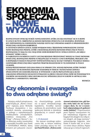 EKONOMIA
     SPOŁECZNA
     – NOWE
     WYZWANIA
     ROZPOCZYNAMY DYSKUSJĘ WOKÓŁ NOWEJ DZIEDZINY, KTÓRA ZACZĘŁA ROZWIJAĆ SIĘ W EUROPIE
     W LATACH 80-TYCH. OKREŚLONO JĄ MIANEM EKONOMIA SPOŁECZNA LUB SOLIDARNA. ROZWÓJ JEJ
     JEST ODPOWIEDZIĄ NA ZAWIEDZIONE NADZIEJE DOTYCZĄCE SPEŁNIENIA MARZEŃ O SPRAWIEDLIWOŚCI
     SPOŁECZNEJ I OGÓLNYM DOBROBYCIE.
     W OSTATNICH DWÓCH LATACH, DZIĘKI WYSIŁKOM WIELU ŚRODOWISK WPROWADZONE ZOSTAŁY
     NOWE ROZWIĄZANIA PRAWNE, KTÓRE UMOŻLIWIAJĄ ROZWÓJ EKONOMII SPOŁECZNEJ W POLSCE.
     ROZWIĄZANIA TE MAJĄ NA CELU WŁĄCZENIE OSÓB BEZROBOTNYCH I WYKLUCZONYCH „DO KRĘGU
     WYMIANY” DÓBR I USŁUG.
     W NAJBLIŻSZYCH NUMERACH GAZETY ULICZNEJ BĘDZIEMY PREZENTOWAĆ WIEDZĘ NA TEMAT EKONOMII
     SPOŁECZNEJ, ROZWIĄZANIA PRAWNE FUNKCJONUJĄCE W POLSCE I UNII EUROPEJSKIEJ, PROGRAM UNII
     EUROPEJSKIEJ W RAMACH INICJATYWY WSPÓLNOTOWEJ EQUAL SŁUŻĄCY WSPARCIU POLSKIEGO MODELU
     GOSPODARKI SPOŁECZNEJ ORAZ NAJLEPSZE PRAKTYKI REALIZOWANE W TEJ DZIEDZINIE W POLSCE
     I EUROPIE.
     DZISIAJ PRZEDSTAWIAMY GŁOS JANA PAWŁA II W SPRAWIE TZW. WOLNEJ EKONOMII, KTÓRY TWORZY
     FUNDAMENT DO BUDOWANIA EKONOMII SOLIDARNEJ W ŚWIECIE I WZMACNIANIA ODWAGI
     SPOŁECZEŃSTW DO SAMOORGANIZACJI. W WYWIADZIE Z GRUPĄ PRZYGOTOWUJĄCĄ SIĘ DO
     ZAKŁADANIA SPÓŁDZIELNI SOCJALNYCH POKAZANE SĄ DROGI UWŁASZCZENIA OSÓB NIE POSIADAJĄCYCH
     ZASOBÓW ANI WŁASNOŚCI ORAZ HISTORIA RUCHU SPÓŁDZIELCZEGO W EUROPIE W ARTYKULE IANA
     PHERSONA Z UNIWERSYTETU WIKTORII.
                                                                                      REDAKCJA




     Czy ekonomia i ewangelia
     to dwa odrębne światy?
        Niniejszy artykuł zainspirowany   nia chrześcijańskiego przesła-      stanowi natomiast stan, gdy bar-
     został książką pt. „Biznes i Ewan-   nia w epoce demokratycznego         dzo wielu ludzi nie ma wystar-
     gelia” napisaną przez Richarda       kapitalizmu. Encyklika stanowi      czająco dużo, by żyć w warun-
     Neuhausa duszpasterza z mu-          podstawę do przemyślenia nauki      kach odpowiadających godności
     rzyńskich slumsów, uznawanego        społecznej Kościoła w dziedzinie    osoby ludzkiej”. Proponowanym
     za jednego z najwybitniejszych       gospodarczej w czasach współ-       przez Papieża rozwiązaniem nie
     intelektualistów amerykańskich,      czesnych.                           jest redystrybucja bogactwa od
     redaktora miesięcznika „First                                            bogatych do ubogich, lecz włącze-
     Things” („Pierwsze Rzeczy”). Au-       1. O ekonomii                     nie ubogich „do kręgu wymiany”
     tor dokonuje analizy nowatorskiej      Nie stanowi moralnego wykro-      wytwarzającego bogactwa. Jana
     i niezwykłej Encykliki Jana Pawła    czenia fakt, w którym niektórzy     Pawła II martwi fakt, że w świe-
     II CENTESIMUS ANNUS, której          ludzie posiadają więcej niż inni.   cie rośnie obszar ubóstwa. Papież
     tematem jest pokazanie znacze-       Jan Paweł II mówi: „Wykroczenie     wskazuje go w różnych regionach:


22
 