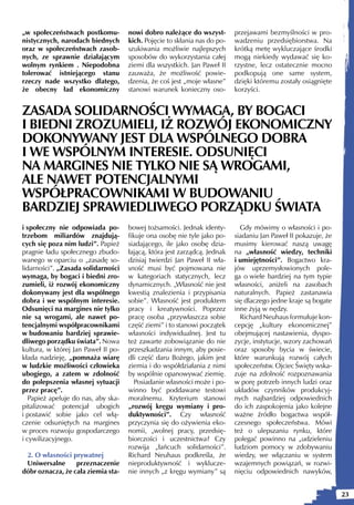„w społeczeństwach postkomu-         nowi dobro należące do wszyst-        przejawami bezmyślności w pro-
nistycznych, narodach biednych       kich. Pojęcie to skłania nas do po-   wadzeniu przedsiębiorstwa. Na
oraz w społeczeństwach zasob-        szukiwania możliwie najlepszych       krótką metę wykluczające środki
nych, ze sprawnie działającym        sposobów do wykorzystania całej       mogą niekiedy wydawać się ko-
wolnym rynkiem . Niepodobna          ziemi dla wszystkich. Jan Paweł II    rzystne, lecz ostatecznie mocno
tolerować istniejącego stanu         zauważa, że możliwość powie-          podkopują one same system,
rzeczy nade wszystko dlatego,        dzenia, że coś jest „moje własne”     dzięki któremu zostały osiągnięte
że obecny ład ekonomiczny            stanowi warunek konieczny oso-        korzyści.


ZASADA SOLIDARNOŚCI WYMAGA, BY BOGACI
I BIEDNI ZROZUMIELI, IŻ ROZWÓJ EKONOMICZNY
DOKONYWANY JEST DLA WSPÓLNEGO DOBRA
I WE WSPÓLNYM INTERESIE. ODSUNIĘCI
NA MARGINES NIE TYLKO NIE SĄ WROGAMI,
ALE NAWET POTENCJALNYMI
WSPÓŁPRACOWNIKAMI W BUDOWANIU
BARDZIEJ SPRAWIEDLIWEGO PORZĄDKU ŚWIATA
i społeczny nie odpowiada po-        bowej tożsamości. Jednak identy-        Gdy mówimy o własności i po-
trzebom miliardów znajdują-          fikuje ona osobę nie tyle jako po-    siadaniu Jan Paweł II pokazuje, że
cych się poza nim ludzi”. Papież     siadającego, ile jako osobę dzia-     musimy kierować naszą uwagę
pragnie ładu społecznego zbudo-      łającą, która jest zarządcą. Jednak   na „własność wiedzy, techniki
wanego w oparciu o „zasadę so-       dzisiaj twierdzi Jan Paweł II wła-    i umiejętności”. Bogactwo kra-
lidarności”. „Zasada solidarności    sność musi być pojmowana nie          jów uprzemysłowionych pole-
wymaga, by bogaci i biedni zro-      w kategoriach statycznych, lecz       ga o wiele bardziej na tym typie
zumieli, iż rozwój ekonomiczny       dynamicznych. „Własność nie jest      własności, aniżeli na zasobach
dokonywany jest dla wspólnego        kwestią znalezienia i przypisania     naturalnych. Papież zastanawia
dobra i we wspólnym interesie.       sobie”. Własność jest produktem       się dlaczego jedne kraje są bogate
Odsunięci na margines nie tylko      pracy i kreatywności. Poprzez         inne żyją w nędzy.
nie są wrogami, ale nawet po-        pracę osoba „przywłaszcza sobie         Richard Neuhaus formułuje kon-
tencjalnymi współpracownikami        część ziemi” i to stanowi początek    cepcję „kultury ekonomicznej”
w budowaniu bardziej sprawie-        własności indywidualnej. Jest tu      obejmującej nastawienia, dyspo-
dliwego porządku świata”. Nowa       też zawarte zobowiązanie do nie       zycje, instytucje, wzory zachowań
kultura, w której Jan Paweł II po-   przeszkadzania innym, aby posie-      oraz sposoby bycia w świecie,
kłada nadzieję, „pomnaża wiarę       dli część daru Bożego, jakim jest     które warunkują rozwój całych
w ludzkie możliwości człowieka       ziemia i do współdziałania z nimi     społeczeństw. Ojciec Święty wska-
ubogiego, a zatem w zdolność         by wspólnie opanowywać ziemię.        zuje na zdolność rozpoznawania
do polepszenia własnej sytuacji         Posiadanie własności może i po-    w porę potrzeb innych ludzi oraz
przez pracę”.                        winno być poddawane testowi           układów czynników produkcyj-
   Papież apeluje do nas, aby ska-   moralnemu. Kryterium stanowi          nych najbardziej odpowiednich
pitalizować potencjał ubogich        „rozwój kręgu wymiany i pro-          do ich zaspokojenia jako kolejne
i postawić sobie jako cel włą-       duktywności”. Czy własność            ważne źródło bogactwa współ-
czenie odsuniętych na margines       przyczynia się do ożywienia eko-      czesnego społeczeństwa. Mówi
w proces rozwoju gospodarczego       nomii, „wolnej pracy, przedsię-       też o ulepszaniu rynku, które
i cywilizacyjnego.                   biorczości i uczestnictwa? Czy        polegać powinno na „udzieleniu
                                     rozwija „łańcuch solidarności”.       ludziom pomocy w zdobywaniu
 2. O własności prywatnej            Richard Neuhaus podkreśla, że         wiedzy, we włączaniu w system
 Uniwersalne      przeznaczenie      nieproduktywność i wyklucze-          wzajemnych powiązań, w rozwi-
dóbr oznacza, że cała ziemia sta-    nie innych „z kręgu wymiany” są       nięciu odpowiednich nawyków,


                                                                                                                23
 