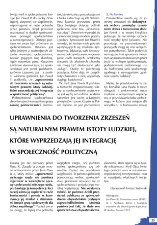 Swoją myśl o społeczeństwie kie-    ten, kto styka się z potrzebującymi       5. Na koniec
ruje Jan Paweł II do osoby dzia-    z bliska i kto czuje się ich bliźnim.     Powszechnie uważa się, że je-
łającej, aktywnej we wspólnocie,    Inna kwestia poruszana przez            steśmy zmuszani do dokonywa-
wspomaganej w razie potrzeby        Ojca Świętego dotyczy polityki          nia wyboru pomiędzy czynie-
przez państwo. Rząd powinien        społecznej oraz tzw. „dostarcza-        niem dobra i tworzeniem dóbr.
pozostawać w służbie społeczeń-     nia usług”. Zwrot ten wywodzi się       Jan Paweł II w swojej Encyklice
stwu, pomagać społeczeństwu         z ekonomicznego modelu popytu           pokazuje, że nie istnieje sprzecz-
w samoorganizacji. Dlatego pań-     i podaży. Tymczasem Jan Paweł II        ność między tymi światami. Nie
stwo nie może być zrównane ze       twierdzi, że istnieje wiele potrzeb     pozostając na przeciwstawnych
społeczeństwem. Państwo jest        wymykających się myśleniu ryn-          pozycjach mogą się one wzajem-
tylko jednym z ważniejszych ak-     kowemu. Edukacja, stałe towarzy-        nie potrzebować. Takie podejście
torów wewnątrz społeczeństwa,       szenie pokrzywdzonym, wspoma-           wymaga jednak sprostania moral-
zawsze grającym rolę służebną,      ganie osób starszych, serdeczny         nym wyzwaniom stawianym przez
nigdy natomiast pana. Kluczowe      stosunek do złożonych chorobą           życie w wolnym społeczeństwie,
założenie stanowi teza, że społe-   nie mogą być dostarczane jako           podejmowanie codziennego tru-
czeństwo jest przed państwem,       „usługi”. Osoby te potrzebują           du budowania ładu społecznego
zarówno czasowo, jak i z punk-      przeżycia, które dają im „wspól-        zgodnego z wymaganiami „god-
tu widzenia godności. Jan Paweł     noty charakteru i cnót, wspólnoty       ności osoby ludzkiej”.
II podkreśla, że „uprawnienia       ciągłego kształcenia”.
do tworzenia zrzeszeń są natu-        W myśl Jana Pawła II państwo            Myślę, że przedstawiony tu za-
ralnym prawem istoty ludzkiej,      w hierarchii zorganizowanej wła-        rys Encykliki Jana Pawła II może
które wyprzedzają jej integrację    dzy w społeczeństwie usytuowa-          ubogacić i zreformować nasze
w społeczność polityczną”.          ne jest wyżej niż rodzina. Rodzina      myślenie o wzajemnym współży-
  Podmiotowość społeczeństwa        natomiast jest wyżej w kategorii        ciu, o poszukiwaniu ładu społecz-
chroniona jest i wzmacniana przez   priorytetów i praw. Często w Pol-       nego, w którym jest miejsce dla
zasadę pomocniczości, sformu-       sce mylono co jest pomocnicze           wszystkich, o budowaniu nowej



UPRAWNIENIA DO TWORZENIA ZRZESZEŃ
SĄ NATURALNYM PRAWEM ISTOTY LUDZKIEJ,
KTÓRE WYPRZEDZAJĄ JEJ INTEGRACJĘ
W SPOŁECZNOŚĆ POLITYCZNĄ
łowaną po raz pierwszy przez        względem czego, czy państwo             ekonomii, która opiera się o zasa-
Piusa XI. Zasada ta zostaje moc-    wobec społeczeństwa czy od-             dę solidarności. Myśl Ojca Świę-
no wzmocniona przez Jana Paw-       wrotnie. Papież nie pozostawia          tego pomoże nam w rozumieniu
ła II, który mówi: „społeczność     wątpliwości. To państwo pełni rolę      współczesnej rzeczywistości oraz
wyższego rzędu nie powinna          pomocniczą wobec społeczeń-             w rozwijaniu właściwych inicja-
ingerować w wewnętrzne spra-        stwa, ponieważ wywodzi się ze           tyw.
wy społeczności niższego rzędu,     społeczeństwa i posiada jego mo-
pozbawiając ją kompetencji, lecz    ralną legitymację. Nie wystarczy              Opracował Tomasz Sadowski
raczej winna ją wspierać w razie    mówić, że państwo dzieli prze-
konieczności i pomóc w koor-        strzeń publiczną ze społeczeń-            Bibliografia:
dynacji jej działań z działania-    stwem obywatelskim. Jedynym               Jan Paweł II, Centesimus annus (1991).
mi innych grup społecznych dla      usprawiedliwieniem      istnienia         R. J. Neuhaus, Biznes i Ewangelia
dobra wspólnego”. Papież zwra-      państwa jest fakt, że służy ono         – wyzwanie dla chrześcijanina kapitalisty,
ca uwagę, że lepiej zna potrzeby    społeczeństwu obywatelskiemu.           W drodze, Poznań 1993.



                                                                                                                         25
 