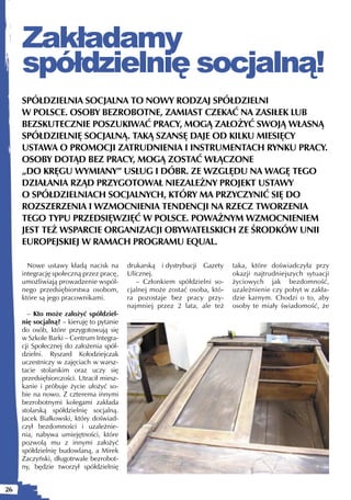 Zakładamy
     spółdzielnię socjalną!
     SPÓŁDZIELNIA SOCJALNA TO NOWY RODZAJ SPÓŁDZIELNI
     W POLSCE. OSOBY BEZROBOTNE, ZAMIAST CZEKAĆ NA ZASIŁEK LUB
     BEZSKUTECZNIE POSZUKIWAĆ PRACY, MOGĄ ZAŁOŻYĆ SWOJĄ WŁASNĄ
     SPÓŁDZIELNIĘ SOCJALNĄ. TAKĄ SZANSĘ DAJE OD KILKU MIESIĘCY
     USTAWA O PROMOCJI ZATRUDNIENIA I INSTRUMENTACH RYNKU PRACY.
     OSOBY DOTĄD BEZ PRACY, MOGĄ ZOSTAĆ WŁĄCZONE
     „DO KRĘGU WYMIANY” USŁUG I DÓBR. ZE WZGLĘDU NA WAGĘ TEGO
     DZIAŁANIA RZĄD PRZYGOTOWAŁ NIEZALEŻNY PROJEKT USTAWY
     O SPÓŁDZIELNIACH SOCJALNYCH, KTÓRY MA PRZYCZYNIĆ SIĘ DO
     ROZSZERZENIA I WZMOCNIENIA TENDENCJI NA RZECZ TWORZENIA
     TEGO TYPU PRZEDSIĘWZIĘĆ W POLSCE. POWAŻNYM WZMOCNIENIEM
     JEST TEŻ WSPARCIE ORGANIZACJI OBYWATELSKICH ZE ŚRODKÓW UNII
     EUROPEJSKIEJ W RAMACH PROGRAMU EQUAL.

       Nowe ustawy kładą nacisk na        drukarską i dystrybucji Gazety    taka, które doświadczyła przy
     integrację społeczną przez pracę,    Ulicznej.                         okazji najtrudniejszych sytuacji
     umożliwiają prowadzenie wspól-          – Członkiem spółdzielni so-    życiowych jak bezdomność,
     nego przedsiębiorstwa osobom,        cjalnej może zostać osoba, któ-   uzależnienie czy pobyt w zakła-
     które są jego pracownikami.          ra pozostaje bez pracy przy-      dzie karnym. Chodzi o to, aby
                                          najmniej przez 2 lata, ale też    osoby te miały świadomość, że
       – Kto może założyć spółdziel-
     nię socjalną? – kieruję to pytanie
     do osób, które przygotowują się
     w Szkole Barki – Centrum Integra-
     cji Społecznej do założenia spół-
     dzielni. Ryszard Kołodziejczak
     uczestniczy w zajęciach w warsz-
     tacie stolarskim oraz uczy się
     przedsiębiorczości. Utracił miesz-
     kanie i próbuje życie ułożyć so-
     bie na nowo. Z czterema innymi
     bezrobotnymi kolegami zakłada
     stolarską spółdzielnię socjalną.
     Jacek Białkowski, który doświad-
     czył bezdomności i uzależnie-
     nia, nabywa umiejętności, które
     pozwolą mu z innymi założyć
     spółdzielnię budowlaną, a Mirek
     Zaczyński, długotrwale bezrobot-
     ny, będzie tworzył spółdzielnię


26
 