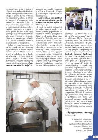 prowadzonym przez organizacje       wskazuje na aspekt współpra-
obywatelskie. Jedno takie Centrum   cy różnych środowisk i instytu-
będzie funkcjonować w Poznaniu,     cji w lokalnych wspólnotach na
drugie w gminie Kwilcz k/ Pniew     rzecz rozwoju.
na obszarach wiejskich, a trzecie      – A co się stanie jeśli spółdziel-
w Bogatyni, 30-tysięcznym mia-      nia socjalna się nie utrzyma, bo
steczku na południu Polski. Te      przecież nie można wykluczyć
trzy Centra mają doprowadzić do     takich sytuacji?
wypracowania modelowych form           Z dnia na dzień spółdzielnia
działań, przyjaznych instytucji,    nie pada – wyjaśnia Jacek. To jest
które przez dłuższy okres będą      proces. W razie gospodarczej ko-
pomagać w okresie startu i kryzy-   nieczności trzeba podejmować            członków), co może nas w ja-
sów nowo powstającym przedsię-      elastyczne działania, które mogą        kiś sposób zabezpieczać przed
biorstwom społecznym. Chodzi        uchronić spółdzielnię przed ban-        popełnieniem błędu. Poza tym
o to, aby w przyszłości rozwijać    kructwem np. można skrócić rów-         będziemy mieli też możliwość
takie działania w całej Polsce.     nomiernie czas pracy i zmniejszyć       uzyskiwania konsultacji od ludzi,
  Ciekawym rozwiązaniem jest        odpowiednio wynagrodzenie               którzy prowadzą własne firmy,
to, że projekt ten jest tworzony    członków, czasem może to być            a działać będą z nami w koopera-
w partnerstwie z innymi organi-     likwidacja jakieś nierentownych         cji. Tacy specjaliści będą zaangażo-
zacjami obywatelskimi, niektóre     działań, które nie znajdują zain-       wani we wspomnianych wcześniej
z nich wyodrębniły się z Barki,     teresowania rynku. Spółdzielnia         Centrach Ekonomii Społecznej
ale również z firmami bizneso-      może w razie potrzeby też zatrud-       i w miarę potrzeby będą nam po-
wymi i wyższą uczelnią. Unia        niać osoby o potrzebnych kwalifi-       magać w rozwiązywaniu bieżą-
Europejska przyjęła szczególną      kacjach, które mają umiejętności        cych spraw ale i podejmowaniu
nazwę dla tego programu „Part-      dotyczące marketingu i zarządza-        decyzji na przyszłość Myślę, że
nerstwo na rzecz Rozwoju”, co       nia oraz reklamy (jeden na pięciu       najwięcej zależy od zespołu, czy
                                                                            potrafimy współpracować i się
                                                                            dogadać. Są różne zagrożenia np.
                                                                            że jeden zdominuje grupę, albo,
                                                                            że będziemy podejrzliwi wzglę-
                                                                            dem siebie lub może okazać się,
                                                                            że nasze umiejętności są nie wy-
                                                                            starczające dla niektórych zadań.
                                                                            W spółdzielniach socjalnych ist-
                                                                            nieje też fundusz zasobowy, który
                                                                            powstaje z nadwyżki bilansowej
                                                                            gromadzonej w okresach dobrej
                                                                            prosperity spółdzielni. Z funduszu
                                                                            tego pokrywa się straty finansowe
                                                                            w spółdzielni. Jeśli, mimo tych
                                                                            wszystkich zabiegów spółdzielnia
                                                                            padnie, to ta część majątku, która
                                                                            zakupiona została ze środków pu-
                                                                            blicznych musi wrócić na fundusz
                                                                            pracy.

                                                                              – Życzę powodzenia i dziękuję
                                                                            za rozmowę.

                                                                                    Z Tomaszem Sadowskim,
                                                                                         Mirkiem Zaczyńskim,
                                                                                 Ryszardem Kołodziejczakiem
                                                                                       i Jackiem Białkowskim
                                                                                                  rozmawiała
                                                                                          Barbara Gorczyńska


                                                                                                                   29
 