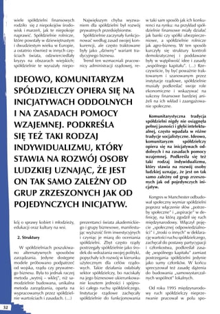 wiele spółdzielni finansowych         Największym chyba wyzwa-           w taki sam sposób jak ich konku-
     rodziło się z niepokojów środo-     niem dla spółdzielni był rozwój      renci na rynku: na przykład spół-
     wisk i marzeń, jak te niepokoje     prywatnych przedsiębiorstw.          dzielnie finansowe miały działać
     naprawić. Spółdzielnie rolnicze,      Spółdzielnie zaczynały funkcjo-    jak banki czy spółki ubezpiecze-
     które powstały w dziewiętnastym     nować według zasad swojej kon-       niowe, a spółdzielnie rolnicze
     i dwudziestym wieku w Europie,      kurencji, ale często traktowane      jak agro-biznesy. W ten sposób
     a ostatnio również w innych czę-    były jako „dziwny” wariant tra-      kurczyły się struktury kontroli
     ściach świata, odzwierciedlały      dycyjnego biznesu.                   demokratycznej i poddawane
     kryzys na obszarach wiejskich;        Trend ten wzmacniali pracow-       były w wątpliwość idee i zasady
     spółdzielnie te wyrażały niepo-     nicy administracji rządowej, re-     „wspólnego kapitału”. (…) Rze-
                                                                              czywiście, by być poważnie trak-
                                                                              towanym i szanowanym przez
     IDEOWO, KOMUNITARYZM                                                     instytucje rządowe, spółdzielnie
                                                                              musiały podkreślać swoje role
     SPÓŁDZIELCZY OPIERA SIĘ NA                                               ekonomiczne i wskazywać na
                                                                              sukcesy finansowe bardziej ani-
     INICJATYWACH ODDOLNYCH                                                   żeli na ich wkład i zaangażowa-
                                                                              nie społeczne.

     I NA ZASADACH POMOCY                                                       Komunitarystyczna tradycja
                                                                              spółdzielni nigdy nie osiągnęła
     WZAJEMNEJ. PODKREŚLA                                                     pełnej jasności i głębi intelektu-
                                                                              alnej, często wpadała w różne
     SIĘ TEŻ TAKI RODZAJ                                                      tradycje socjalistyczne. Ideowo,
                                                                              komunitaryzm         spółdzielczy
     INDYWIDUALIZMU, KTÓRY                                                    opiera się na inicjatywach od-
                                                                              dolnych i na zasadach pomocy

     STAWIA NA ROZWÓJ OSOBY                                                   wzajemnej. Podkreśla się też
                                                                              taki rodzaj indywidualizmu,
                                                                              który stawia na rozwój osoby
     LUDZKIEJ UZNAJĄC, ŻE JEST                                                ludzkiej uznając, że jest on tak
                                                                              samo zależny od grup zrzeszo-
     ON TAK SAMO ZALEŻNY OD                                                   nych jak od pojedynczych ini-
                                                                              cjatyw.
     GRUP ZRZESZONYCH JAK OD                                                    Kongres w Manchester odbudo-

     POJEDYNCZYCH INICJATYW.                                                  wał społeczny wymiar spółdzielni
                                                                              poprzez włączenie słów „potrze-
                                                                              by społeczne” i „aspiracje” w de-
                                                                              finicję, na którą zgodził się ruch
     kój o sprawy kobiet i młodzieży,    prezentanci świata akademickie-      międzynarodowy. Włączył poję-
     edukacji oraz kultury na wsi.       go i grupy biznesowe, manifestu-     cie „społecznej odpowiedzialno-
                                         jąc wyższość firm inwestycyjnych     ści” i „troski o innych” w deklara-
      2. Struktury                       i czyniąc je miarą do oceniania      cję wartości ruchu spółdzielczego,
                                         spółdzielni. Zbyt często rządy       zachęcał do postawy partycypacji
        W spółdzielniach poszukiwa-      postrzegały spółdzielnie jako śro-   i członkostwa, podkreślał zasa-
     no alternatywnych sposobów          dek do wdrażania swojej polityki,    dę „wspólnego kapitału” zamiast
     zarządzania. Jedyne dostępne        popychały ich rozwój w kierunku      postrzegania spółdzielni jedynie
     modele próbowano podpatrzeć         użytecznym dla celów rządo-          jako sumy członków. W końcu
     od wojska, rządu czy prywatne-      wych. Takie działania osłabiały      sprecyzował też zasadę dążenia
     go biznesu. Była to jednak raczej   sektor spółdzielczy, bo naciskały    do budowania „samowystarczal-
     metoda „wytnij – wklej”, niż sa-    na jego biznesowe ukierunkowa-       nych wspólnot” lokalnych.
     modzielnie budowana, unikalna       nie kosztem jedności i spójno-
     metoda zarządzania, oparta na       ści całego ruchu spółdzielczego.       Od roku 1995 międzynarodo-
     wypracowanych przez spółdziel-      Instytucje rządowe zachęcały         wy ruch spółdzielczy nieprze-
     nie wartościach i zasadach. (…)     spółdzielnie do funkcjonowania       rwanie pracował w polu spo-

32
 