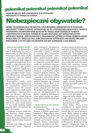polemika! polemika! polemika! polemika!
     GŁĘBOKI KRYZYS RAD OSIEDLOWYCH W POZNANIU.
     MIESZKAŃCY CZEKAJĄ NA ZMIANY.


     Niebezpieczni obywatele?
     WOBEC POGŁĘBIAJĄCEGO SIĘ KRYZYSU SAMORZĄDÓW OSIEDLOWYCH W POZNANIU,
     MIESZKAŃCY CORAZ CZĘŚCIEJ OPOWIADAJĄ SIĘ ZA UTWORZENIEM KILKUNASTU SILNYCH
     FINANSOWO I KOMPETENCYJNIE DZIELNIC W MIEJSCE KILKUDZIESIĘCIU SŁABYCH
     I NIEWYDOLNYCH OSIEDLI. PODEJŚCIE WŁADZ POZNANIA DO NOWEJ INICJATYWY
     OBYWATELI BĘDZIE „SPRAWDZIANEM Z DEMOKRACJI”, KTÓREGO WYNIK ODKRYJĄ OPINII
     PUBLICZNEJ CZY TRAKTUJĄ ONE ZORGANIZOWANE WSPÓLNOTY MIESZKAŃCÓW JAKO
     PARTNERÓW, CZY TEŻ JAKO ZAGROŻENIE. JAK JEST NAPRAWDĘ, CZAS POKAŻE.


        Historia poznańskich osiedli       rzalny entuzjazm mieszkańców.         tem pracy grupy naukowców oraz
        Na początku lat dziewięćdzie-      Szybko przychodziły jednak roz-       studentów socjologii UAM. Celem
     siątych Rada Miasta Poznania za-      czarowanie i zawód, a wynikało        projektu był opis funkcjonowania
     decydowała, że jednostkami po-        to z prostego faktu. Zapomniano       poznańskich samorządów po-
     mocniczymi Miasta będą osiedla,       o podstawowej zasadzie – praw-        mocniczych i określenie barier ich
     nie dzielnice. Tworzone oddolnie      dziwe upodmiotowienie obywa-          funkcjonowania. Badani członko-
     osiedla, stanowić miały organiza-     teli ma zawsze swój kompetencyj-      wie 64 samorządów nie szczędzili
     cję wspólnot mieszkańców. W ten       ny i finansowy wymiar. W ramach       słów krytyki obecnych rozwiązań.
     sposób, w ciągu kilkunastu lat po-    osiedli nie pozwolono obywate-        Wedłu nich powodem kryzysu
     wstało ich aż 67. Jako pierwsze       lom na uczestniczenie w określa-      jednostek pomocniczych są m.in.
     w 1991 r. powstało Osiedle Krzy-      niu przedsięwzięć priorytetowych      następujące zjawiska:
     żowniki – Smochowice. Najmłod-        służących zaspokajaniu najpil-        • generalny brak pieniędzy,
     szym, powstałym dzięki niezwy-        niejszych potrzeb dzielnic. Na        • rzucanie „kłód pod nogi” przez
     kłej determinacji mieszkańców         bazie bardzo skromnych środków          Urząd Miasta Poznania,
     w bieżącym roku, jest Osiedle         i uprawnień, pozwolono jedynie        • samorządy pomocnicze to dziś
     Antoninek Dolny.                      mieszkańcom na realizację nie-          „społecznikowski mit”, który
        Poszczególne osiedla różnią        wielkich inicjatyw np. remonty          upada wskutek działania kon-
     się od siebie pod względem licz-      chodników, łatanie dziur w uli-         kretnych przepisów prawa, wią-
     by mieszkańców, powierzchni           cach, budowę progów spowalnia-          żących ręce,
     i struktury terenu. Do najwięk-       jących, zakup drzewek i krzewów       • odczuwalna nieufność ze strony
     szych terytorialnie osiedli należą:   dla potrzeb osiedlowych zieleń-         miasta,
     Szczepankowo – Spławie – Krze-        ców czy też organizowanie fe-         • rozdrobnienie samorządów po-
     sinki oraz Głuszyna – ok. 15 km.      stynów i pikników. Zablokowano          mocniczych powoduje, że nie
     Najmniejsze to: Osiedle Zagroda       w ten sposób tkwiący we wspól-          mogą one wiele załatwić,
     (0,1 km kw). Najwięcej mieszkań-      notach obywatelskich kapitał spo-     • brak wizji w Urzędzie Miasta
     ców liczą osiedla: w. Łazarz (po-     łeczny.                                 Poznania, co z samorządami
     nad 32 tys. osób), Jeżyce (ponad                                              pomocniczymi zrobić.
     27 tys. osób), najmniej osiedla         Społecznikowski mit, zniechę-         Warto dodać, milczą o tym
     Zagroda (486) i Powstańców Ślą-       ceni mieszkańcy                       socjologowie, iż istotną barierą
     skich (503 osoby).                      15 kwietnia 2004 r. dr Piotr        w rozwoju samorządów pomoc-
        Powołując do życia osiedla wła-    Matczak z Zakładu Społeczności        niczych jest ich częste upolitycz-
     dze Poznania chciały stworzyć         Lokalnych i Regionalnych Insty-       nienie. Wielu radnych miejskich
     struktury demokracji uczestni-        tutu Socjologii UAM przedstawił       jest dziś jednocześnie członka-
     czącej, stanowiące przestrzeń dla     opinii publicznej raport pt.: „Sa-    mi rad osiedlowych. Piastują oni
     budowy społeczeństwa obywatel-        morządy pomocnicze. Funkcjo-          niejednokrotnie funkcje ich prze-
     skiego.                               nowanie, bariery efektywności.        wodniczących. Rodzi to szereg
        Powstawaniu kolejnych osiedli      Raport ten sporządzono na zlece-      zagrożeń polegających m.in. na
     towarzyszył zawsze niepowta-          nie Miasta Poznania i jest on efek-   wykorzystywaniu rad osiedli jako

36
 