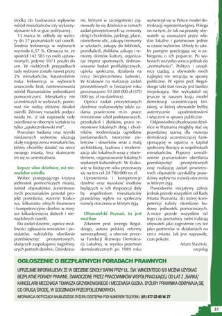 środka do budowania wpływów           mi, którymi w szczególności zaj-        wytworzył się w Polsce model de-
wśród mieszkańców czy wykorzy-        mowały by się dzielnice w ramach        mokracji reprezentacyjnej. Polega
stywanie ich w grze politycznej.      zadań priorytetowych są: remonty        on na tym, że tak na prawdę oby-
  13 marca br. odbyły się wybo-       dróg i chodników, parkingi, place,      watele są zauważani przez wła-
ry do 27 poznańskich rad osiedli.     oświetlenie ulic, zakupy i remonty      dze lokalne i państwowe jednie
Średnia frekwencja w wyborach         w szkołach, zakupy do bibliotek,        w czasie wyborów. Wtedy to szta-
wyniosła 6,57 %. Oznacza to, że       przedszkoli, żłobków, zakupy i re-      by partyjne prześcigają się w za-
spośród 142 583 tys osób upraw-       monty domów kultury, organiza-          bieganiu o ich poparcie. Po wy-
nionych, jedynie 9371 poszło do       cje imprez sportowych, dofinan-         borach wszystko wraca jednak do
urn. W niektórych przypadkach         sowanie badań profilaktycznych,         „normalności”. Politycy i urzęd-
rady wybrane zostały nawet przez      opieka społeczna, działania na          nicy rządzą, a obywatele niech
2% mieszkańców. Katastrofalnie        rzecz bezpieczeństwa ludności.          najlepiej nie wtrącają w sprawy
niska frekwencja w wyborach           W Krakowie na realizację zadań          publiczne. W opinii prof. Regul-
unaoczniła brak zainteresowania       priorytetowych w bieżącym roku          skiego taki stan rzeczy jest bardzo
wśród Poznaniaków jednostkami         przeznaczono 10 260 000 zł (570         niepokojący. Nie wykształcił się
pomocniczymi. Mieszkańcy nie          000 tys. zł na dzielnicę).              jeszcze w naszym kraju model
uczestniczyli w wyborach, ponie-        Oprócz zadań priorytetowych           demokracji uczestniczącej tzn.
waż nie widzą efektów działań         dzielnice realizowałyby także za-       takiej, w której obywatele byliby
osiedli. Zdrowy rozsadek podpo-       dania powierzone m.in. prace            autentycznie       upodmiotowieni
wiada im, iż tak naprawdę rady        remontowe szkół podstawowych,           i włączeni w sprawy publiczne.
osiedlowe w obecnym kształcie to      przedszkoli i żłobków, prace re-          Odpowiednio zbudowane dziel-
tylko „społecznikowski mit”.          montowe lokalnych dróg i chod-          nice w Poznaniu mogłyby stać się
  Powyższe badania oraz wyniki        ników, modernizacja ogródków            prawdziwą szansą dla rozwoju
niedawnych wyborów ukazują            jordanowskich, tworzenie zie-           demokracji uczestniczącej funk-
skalę rozgoryczenia mieszkańców,      leńców i skwerków wraz z małą           cjonującej w oparciu o kapitał
którzy chcieliby działać na rzecz     architekturą, budowa i moderni-         społeczny tkwiący w wspólnotach
swojego miasta, lecz skutecznie       zacja ulic lokalnych wraz z oświe-      mieszkańców. Poprzez umożli-
im się to uniemożliwia.               tleniem, organizowanie lokalnych        wienie poznaniakom określania
                                      wydarzeń kulturalnych. W Krako-         przedsięwzięć       priorytetowych
   Lepsze silne dzielnice, niż nie-   wie w bieżącym roku przeznaczy          oraz realizację zadań powierzo-
wydolne osiedla                       się na ten cel 24 780 000 tys zł.       nych obywatele uzyskaliby praw-
   Wobec postępującego kryzysu          Uprawnienia i kompetencje             dziwy wpływ na rozwój otoczenia
jednostek pomocniczych miasta,        dzielnic oraz wysokość środków          w którym żyją.
wśród obywatelsko zorientowa-         będących w ich dyspozycji dały            Powodzenie inicjatywy zależy
nych poznaniaków powstał pro-         by wspólnotom mieszkańców               jednak przede wszystkim od Rady
jekt powołania, wzorem Krako-         prawdziwy wpływ na społeczny            Miasta Poznania, do której kom-
wa, kilkunastu silnych finansowo      rozwój otoczenia w którym żyją.         petencji należy określanie bu-
i kompetencyjnie dzielnic w miej-                                             dowy jednostek pomocniczych.
sce kilkudziesięciu słabych i nie-      Obywatelski Poznań, to jest           A może przede wszystkim od
wydolnych osiedli.                    możliwe                                 tego czy poznańscy radni traktują
   Do zadań dzielnic, oprócz moż-       Zdaniem prof. Jerzego Regul-          obywateli jako zagrożenie czy też
liwości zgłaszania wniosków i po-     skiego, autora polskiej reformy         jako partnerów w działaniach na
stulatów, należałoby określanie       samorządowej, a obecnie preze-          rzecz miasta. Jak jest naprawdę,
przedsięwzięć      priorytetowych,    sa Fundacji Rozwoju Demokra-            czas pokaże.
służących zaspokajaniu najpilniej-    cji Lokalnej, w wyniku przemian                             Adam Stasiński,
szych potrzeb dzielnic. Dziedzina-    demokratycznych po 1989 roku                                       socjolog

 OGŁOSZENIE O BEZPŁATNYCH PORADACH PRAWNYCH
 UPRZEJMIE INFORMUJEMY, ŻE W SIEDZIBIE SZKOŁY BARKI PRZY UL. ŚW. WINCENTEGO 6/9 MOŻNA UZYSKAĆ
 BEZPŁATNE PORADY PRAWNE, ŚWIADCZONE PRZEZ PRACOWNIKÓW WSPÓŁPRACUJĄCEJ OD LAT Z „BARKĄ”
 KANCELARII MECENASA TOMASZA GRZYBKOWSKIEGO I MECENASA GUZKA. DYŻURY PRAWNIKA ODBYWAJĄ SIĘ
 CO DRUGĄ ŚRODĘ, W GODZINACH PRZEDPOŁUDNIOWYCH.
 INFORMACJA DOTYCZĄCA NAJBLIŻSZEGO DYŻURU DOSTĘPNA POD NUMEREM TELEFONU: (61) 877-22-65 W. 27


                                                                                                                    37
 