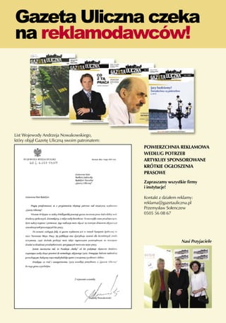 Gazeta Uliczna czeka
     na reklamodawców!




     List Wojewody Andrzeja Nowakowskiego,
     który objął Gazetę Uliczną swoim patronatem:
                                                    POWIERZCHNIA REKLAMOWA
                                                    WEDŁUG POTRZEB
                                                    ARTYKUŁY SPONSOROWANE
                                                    KRÓTKIE OGŁOSZENIA
                                                    PRASOWE
                                                    Zapraszamy wszystkie firmy
                                                    i instytucje!

                                                    Kontakt z działem reklamy:
                                                    reklama@gazetauliczna.pl
                                                    Przemysław Sołenczew
                                                    0505 56 08 67




                                                                       Nasi Przyjaciele




38
 