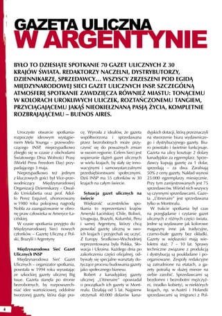 GAZETA ULICZNA
    W ARGENTYNIE
    BYŁO TO DZIESIĄTE SPOTKANIE 70 GAZET ULICZNYCH Z 30
    KRAJÓW ŚWIATA. REDAKTORZY NACZELNI, DYSTRYBUTORZY,
    DZIENNIKARZE, SPRZEDAWCY… WSZYSCY ZRZESZENI POD EGIDĄ
    MIĘDZYNARODOWEJ SIECI GAZET ULICZNYCH INSP. SZCZEGÓLNĄ
    ATMOSFERĘ SPOTKANIE ZAWDZIĘCZA RÓWNIEŻ MIASTU: TONĄCEMU
    W KOLORACH UROKLIWYCH ULICZEK, ROZTAŃCZONEMU TANGIEM,
    PRZYCIĄGAJĄCEMU JAKĄŚ NIEOKIEŁZNANĄ PASJĄ ŻYCIA, KOMPLETNIE
    ROZBRAJAJĄCEMU – BUENOS AIRES.

      Uroczyste otwarcie spotkania-      cę. Wyrosła z ideałów, że gazeta       dyjskich dotacji, którą przeznaczyli
    rozpoczęte ideowym wystąpie-         współtworzona i sprzedawana            na stworzenie biura wydawnicze-
    niem Mela Younga – przewodni-        przez bezrobotnych może przy-          go i dystrybucyjnego gazety. Biu-
    czącego INSP nieprzypadkowo
                     ,                   czynić się do poważnych zmian          ro powstało i świetnie funkcjnuje.
    zbiegło się w czasie z obchodami     w swoim regionie. Celem Sieci jest     Gazeta na ulicy kosztuje 2 dolary
    Światowego Dnia Wolności Prasy       wspieranie dążeń gazet ulicznych       kanadyjskie za egzemplarz. Sprze-
    (World Press Freedom Day) przy-      w wielu krajach, by stały się inno-    dawcy kupują gazetę za 1 dolar,
    padającego 3 maja.                   wacyjnymi i samowystarczalnymi         sprzedają – za dwa. Zarabiają
      Nieprzypadkowo też jednym          przedsiębiorstwami społecznymi.        50% z ceny gazety. Nakład wynosi
    z kluczowych gości był Vice-prze-    Dziś INSP ma 55 członków w 30          23.000 egzemplarzy miesięcznie.
    wodniczący         Międzynarodowej   krajach na całym świecie.              Przy tym zarejestrowanych jest 75
    Organizacji Dziennikarzy – Osval-                                           sprzedawców. Wśród nich wszyscy
    do Urriolabetia oraz prof. Adol-       Sytuacja gazet ulicznych na          są czynnymi sprzedawcami. Gaze-
    fo Perez Esquivel, uhonorowany       świecie                                ta „L’itineraire” jest sprzedawana
    w 1980 roku pokojową nagrodą           Większość uczestników spo-           tylko w Montrealu.
    Nobla za zaangażowanie w obro-       tkania to reprezentanci krajów           W trakcie spotkania był czas
    nę praw człowieka w Ameryce Ła-      Ameryki Łacińskiej: Chile, Boliwii,    na przeglądanie i czytanie gazet
    cińskiej.                            Urugwaju, Brazylii, Kolumbii, Peru     ulicznych z różnych części świata.
      W czasie spotkania przyjęto do     i samej Argentyny, którzy chcą         Jedne są wydawane jak kolorowe
    Międzynarodowej Sieci nowych         powołać gazetę uliczną w swo-          magazyny inne jak tradycyjne,
    członków – Gazetę Uliczną z Pol-     ich krajach i przyjechali się uczyć.   czarno-białe gazety bez okładki.
    ski, Brazylii i Argentyny            Z Europy Środkowo-Wschodniej           Gazety w większości mają wie-
                                         reprezentowana była Polska, Sło-       loletni staż: 7 – 10 lat. Sprawy
      Międzynarodowa Sieć Gazet          wacja i Ukraina. Każdego dnia po       techniczne związane z produkcją
    Ulicznych INSP                       zakończeniu części oficjalnej, od-     i dystrybucją są poukładane i po-
      Międzynarodowa Sieć Gazet          bywały się specjalne warsztaty do-     organiowane. Zespoły redakcyjne
    Ulicznych – organizator spotkania,   tyczące procesu budowania gazety       są zatrudnione na etatach, a ga-
    powstała w 1994 roku wyrastając      jako społecznego biznesu.              zety potrafią w dużej mierze na
    ze szkockiej gazety ulicznej Big       Robert z kanadyjskiej gazety         siebie zarobić. Sprzedawcami są
    Issue. Gazeta stanęła po stronie     ulicznej „L’itineraire” opowiadał      bezdomni i bezrobotni mężczyź-
    bezrobotnych, by rozpowszech-        o początkach ich gazety w Mont-        ni, (rzadko kobiety), w niektórych
    niać idee wartościowej, oddolnie     realu. Działają od 5 lat. Najpierw     krajach, np. w Austrii i Holandii
    tworzonej gazety, która daje pra-    otrzymali 40.000 dolarów kana-         sprzedawcami są imigranci z Pol-


4
 
