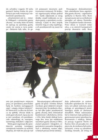 ski, uchodźcy i cyganie. W wielu       ich postawami etycznymi, pod-            Poruszającym doświadczeniem
gazetach barierą trudną do prze-       trzymaniem motywacji. W struktu-       było odwiedzenie biura argentyń-
brnięcia jest mała motywacja i nie-    rze organizacyjnej istnieje podział    skiej gazety ulicznej – organizatora
trzeźwość sprzedawców.                 ról i każdy odpowiada za swoją         spotkania w Buenos Aires. Biuro
  „Zmartwieniem jest to – mówi-        działkę: zespół redakcyjny za wy-      wynajmowane jest za symboliczne
ła Hildegard z niemieckiej gazety      danie gazety, a sprzedawcy za dys-     pieniądze od zakonu Dominika-
ulicznej – że osoby, które od wielu    trybucję. Często te dwa zespoły        nów. Urządzone bardzo skromnie.
lat zajmują się sprzedażą gazety,      niewiele mają ze sobą wspólnego,       Przez dziury w ścianach widać
często nie czynią w życiu postę-       a ich przedstawiciele się nawet nie    ulicę, a na czterech komputerach
pu. Założenia były takie, że ga-       znają.                                 pracuje dwanaście osób. Biuro




zeta jest przejściowym miejscem          Taka sytuacja grozi „odfrunięciem”   służy jednocześnie za centrum
pracy, że sprzedawcy przechodzić       gazety od spraw i temtów, którym       kulturalne sprzedawców. W kory-
będą do bardziej wymagających          ma służyć, grozi odejściem od pod-     tarzu wisi plakat wykonany przez
zajęć i ustąpią miejsca kolejnym”.     stawowej misji. Na spotkaniu obec-     jednego ze sprzedających przed-
W Niemczech, ta idea nie do koń-       ny był tylko jeden przedstawiciel      stawiający anioła ze złamanymi
ca się spełniła, chociaż działa tu     gazety ulicznej, który doświadczył     skrzydłami. Plakat wykorzystany
wiele gazet ulicznych. Łączą się one   bezdomności i alkoholizmu. Jimmy       był w misterium męki pańskiej zor-
w sieci narodowe, ich przedstawi-      z USA, który kiedyś dotknął życio-     ganizowanym przez sprzedawców.
ciele odwiedziają się nawzajem,        wego dna, teraz jest redaktorem        Rozmawiam z redakcją. Mówią,
wymieniają artykułami i zdjęciami.     naczelnym gazety ulicznej w Ohio,      że pracują w gazecie Hecho en
  Wiele gazet organizuje dla sprze-    znanym pisarzem i fotografem, or-      Buenos Aires od początku tzn. od
dawców warsztaty rozwijające           ganizatorem warszatów fotograficz-     pięciu lat, do niedawna byli wolno-
umiejętności teatralne czy wolność     nych z młodzieżą, wystaw zdjęć,        tariuszami, a teraz są zatrudnieni.
ekspresji, ale mało kto pracuje nad    w których porusza temat ubóstwa.       Zarabiają niewiele, ale śmieją im


                                                                                                                     5
 