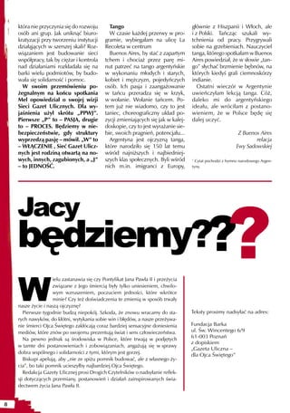 która nie przyczynia się do rozwoju         Tango                                głównie z Hiszpanii i Włoch, ale
    osób ani grup. Jak uniknąć biuro-           W czasie każdej przerwy w pro-       i z Polski. Tańcząc szukali wy-
    kratyzacji przy tworzeniu instytucji      gramie, wybiegałam na ulicę La         tchnienia od pracy. Przygrywali
    działąjących w szerszej skali? Roz-       Recoleta w centrum                     sobie na grzebieniach. Nauczyciel
    wiązaniem jest budowanie sieci              Buenos Aires, by stać z zapartym     tanga, którego spotkałam w Buenos
    współpracy, tak by ciężar i kontrola      tchem i chociaż przez parę mi-         Aires powiedział, że w słowie „tan-
    nad działaniami rozkładała się na         nut patrzeć na tango argentyńskie      go” słychać brzmienie bębnów, na
    barki wielu podmiotów, by budo-           w wykonaniu młodych i starych,         których kiedyś grali ciemnoskórzy
    wała się solidarność i pomoc.             kobiet i mężczyzn, pojedyńczych        indianie.
      W swoim przemówieniu po-                osób. Ich pasja i zaangażowanie           Ostatni wieczór w Argentynie
    żegnalnym na końcu spotkania              w tańcu przeradza się w krzyk,         uwieńczyłam lekcją tanga. Cóż,
    Mel opowiedział o swojej wizji            w wołanie. Wołanie tańcem. Po-         daleko mi do argentyńskiego
    Sieci Gazet Ulicznych. Dla wy-            tem już nie wiadomo, czy to jest       ideału, ale wróciłam z postano-
    jaśnienia użył skrótu „PPWJ”.             taniec, choreograficzny układ po-      wieniem, że w Polsce będę się
    Pierwsze „P” to – PASJA, drugie           zycji zmieniających się jak w kalej-   dalej uczyć.
    to – PROCES. Będziemy w nie-              doskopie, czy to jest wyrażanie sie-
    bezpieczeństwie, gdy struktury            bie, swoich pragnień, potencjału...                            Z Buenos Aires
    wyprzedzą pasję – mówił. „W” to             Argentyna jest ojczyzną tanga,                                      relacja
    – WŁĄCZENIE , Sieć Gazet Ulicz-           które narodziło się 150 lat temu                              Ewy Sadowskiej
    nych jest rodziną otwartą na no-          wśród najniższych i najbiedniej-
    wych, innych, zagubionych, a „J”          szych klas społecznych. Byli wśród     1
                                                                                       Cytat pochodzi z hymnu narodowego Argen-
    – to JEDNOŚĆ.                             nich m.in. imigranci z Europy,         tyny.




                                                                                                       ?
    Jacy
    będziemy??
    W
                     ielu zastanawia się czy Pontyfikat Jana Pawła II i przeżycia
                     związane z Jego śmiercią były tylko uniesieniem, chwilo-
                     wym wzruszeniem, poczuciem jedności, które wkrótce
                     minie? Czy też doświadczenia te zmienią w sposób trwały
    nasze życie i naszą ojczyznę?
       Pierwsze tygodnie budzą niepokój. Szkoda, że znowu wracamy do sta-            Teksty prosimy nadsyłać na adres:
    rych nawyków, do kłótni, wytykania sobie win i błędów, a nasze przeżywa-
    nie śmierci Ojca Świętego zakłócają coraz bardziej sensacyjne doniesienia        Fundacja Barka
    mediów, które znów po swojemu prezentują świat i sens człowieczeństwa.           ul. Św. Wincentego 6/9
                                                                                     61-003 Poznań
       Na pewno jednak są środowiska w Polsce, które trwają w podjętych
                                                                                     z dopiskiem
    w tamte dni postanowieniach i zobowiązaniach, angażują się w sprawy
                                                                                     „Gazeta Uliczna –
    dobra wspólnego i solidarności z tymi, którym jest gorzej.                       dla Ojca Świętego”
       Biskupi apelują, aby „nie ze spiżu pomnik budować, ale z własnego ży-
    cia”, bo taki pomnik ucieszyłby najbardziej Ojca Świętego.
       Redakcja Gazety Ulicznej prosi Drogich Czytelników o nadsyłanie reflek-
    sji dotyczących przemiany, postanowień i działań zainspirowanych świa-
    dectwem życia Jana Pawła II.


8
 