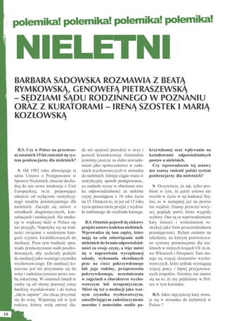 polemika! polemika! polemika! polemika!


     NIELETNI
     BARBARA SADOWSKA ROZMAWIA Z BEATĄ
     RYMKOWSKĄ, GENOWEFĄ PIETRASZEWSKĄ
     – SĘDZIAMI SĄDU RODZINNEGO W POZNANIU
     ORAZ Z KURATORAMI – IRENĄ SZOSTEK I MARIĄ
     KOZŁOWSKĄ


       B.S. Czy w Polsce na przestrze-       dy niż spojrzeć prawdzie w oczy i        krzywdzonej oraz wpływaniu na
     ni ostatnich 15 lat zmieniał się sys-   ponieść konsekwencje. Generalnie         kształtowanie odpowiedzialnych
     tem penitencjarny dla nieletnich?       jesteśmy jeszcze za słabo uświado-       postaw u nieletnich.
                                             mieni jako społeczeństwo w zada-           Czy wprowadzenie tej ustawy
       S: Od 1982 roku obowiązuje ta         niach wychowawczych w stosunku           ma szansę zmienić polski system
     sama Ustawa o Postępowaniu w            do nieletnich. Istnieje ciągle wiara w   penitencjarny dla nieletnich?
     Sprawie Nieletnich, chociaż docho-      restrykcyjny sposób postępowania.,
     dzą do nas nowe tendencje z Unii        co znalazło wyraz w obniżeniu wie-         S: Oczywiście, że tak, tylko pro-
     Europejskiej, m.in. proponujące         ku odpowiedzialności za niektóre         blem w tym, że jeżeli ustawa nie
     odejście od wyłącznie restrykcyj-       czyny przestępcze z 16 roku życia        weszła w życie w tej kadencji Sej-
     nego modelu penitencjarnego dla         na 15. Oznacza to, że już od 15 roku     mu, to w następnej już na pewno
     nieletnich. Zaczęło się mówić o         życia sprawa może przejść z wydzia-      nie wejdzie. Znamy przecież wszy-
     ośrodkach diagnostycznych, kon-         łu rodzinnego do wydziału karnego.       scy poglądy partii, które wygrały
     sultacjach i mediacjach. Ale media-                                              wybory. One są za wprowadzeniem
     cje w większej skali w Polsce się         B.S. Ostatnio pojawił się ciekawy      kary śmierci i wzmożeniem re-
     nie przyjęły. Napotyka się na trud-     projekt ustawy kodeksu nieletnich.       strykcji jako form przeciwdziałania
     ności związane z ustaleniem kate-       Wprowadza się tam zapisy, które          przestępczości. Byłam ostatnio na
     gorii czynów kwaliﬁkowanych do          mają na celu zobowiązanie osób           szkoleniu, na którym porównywa-
     mediacji. Poza tym trudność spra-       nieletnich do brania odpowiedzial-       no systemy penitencjarne dla nie-
     wiało przekonywanie osób poszko-        ności za swoje czyny, a więc mówi        letnich w różnych krajach UE m.in.
     dowanych, aby zechciały podejść         się o naprawieniu wyrządzonej            we Włoszech i Hiszpanii. Tam sto-
     do mediacji jako ważnego czynnika       szkody, wykonaniu określonych            suje się więcej elementów wycho-
     wychowawczego. Do mediacji ko-          prac na rzecz pokrzywdzonego             wawczych, które jednak wymagają
     nieczne jest też przyznanie się do      lub jego rodziny, przeproszenia          więcej pracy i lepiej przygotowa-
     winy i zadośćuczynienie przez oso-      pokrzywdzonego, uczestniczenia           nych zespołów. Niestety, nie zanosi
     bę oskarżoną. W ostatnich latach te     w zajęciach o charakterze wycho-         się na to, że my pójdziemy w Pol-
     osoby są od strony prawnej coraz        wawczym lub terapeutycznym.              sce w tym kierunku.
     bardziej wyedukowane i do końca         Mówi się też o mediacji jako waż-
     „idą w zaparte”, nie chcąc przyznać     nym czynniku wychowawczym,                 B.S. Jakie najczęściej kary stosu-
     się do winy. Wspierają ich w tym        umożliwiającym zadośćuczynienie          je się w stosunku do nieletnich w
     rodzice, którzy wolą zatrzeć śla-       moralne i materialne osobie po-          Polsce ?

10
 