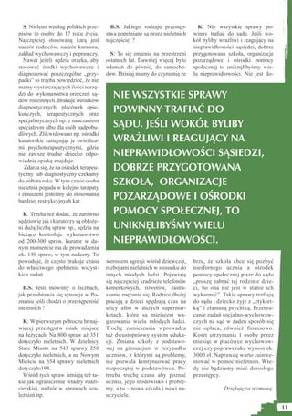 S: Nieletni według polskich prze-       B.S. Jakiego rodzaju przestęp-        K: Nie wszystkie sprawy po-
pisów to osoby do 17 roku życia.        stwa popełniane są przez nieletnich   winny traﬁać do sądu. Jeśli wo-
Najczęściej stosowaną karą jest         najczęściej ?                         kół byliby wrażliwi i reagujący na
nadzór rodziców, nadzór kuratora,                                             nieprawidłowości sąsiedzi, dobrze
zakład wychowawczy i poprawczy.           S: To się zmienia na przestrzeni    przygotowana szkoła, organizacje
  Nawet jeżeli sędzia orzeka, aby       ostatnich lat. Dawniej więcej było    pozarządowe i ośrodki pomocy
stosować środki wychowawcze i           włamań do piwnic, do samocho-         społecznej to uniknęlibyśmy wie-
diagnozować poszczególne „przy-         dów. Dzisiaj mamy do czynienia ze     lu nieprawidłowości. Nie jest do-
padki” to trzeba powiedzieć, że nie
mamy wystarczających ilości narzę-
dzi do wykonawstwa orzeczeń są-
dów rodzinnych. Brakuje ośrodków
                                           NIE WSZYSTKIE SPRAWY
diagnostycznych, placówek opie-
kuńczych, terapeutycznych oraz
                                           POWINNY TRAFIAĆ DO
specjalistycznych np. z nauczaniem
specjalnym albo dla osób nadpobu-          SĄDU. JEŚLI WOKÓŁ BYLIBY
dliwych. Zlikwidowano np. ośrodki
kuratorskie zastępując je świetlica-       WRAŻLIWI I REAGUJĄCY NA
mi psychoterapeutycznymi, gdzie
nie zawsze trudne dziecko odpo-            NIEPRAWIDŁOWOŚCI SĄSIEDZI,
wiednią opiekę znajduje.
   Zdarza się, że na ośrodek terapeu-      DOBRZE PRZYGOTOWANA
tyczny lub diagnostyczny czekamy
do półtora roku. W tym czasie osoba
nieletnia popada w kolejne tarapaty
                                           SZKOŁA, ORGANIZACJE
i zmuszeni jesteśmy do stosowania
bardziej restrykcyjnych kar.
                                           POZARZĄDOWE I OŚRODKI
  K. Trzeba też dodać, że zarówno          POMOCY SPOŁECZNEJ, TO
sędziowie jak i kuratorzy są obłoże-
ni dużą liczbą spraw np., sędzia na        UNIKNĘLIBYŚMY WIELU
bieżąco kontroluje wykonawstwo
od 200-300 spraw, kurator w da-            NIEPRAWIDŁOWOŚCI.
nym momencie ma do prowadzenia
ok. 140 spraw, w tym nadzory. To
powoduje, że często brakuje czasu       wzrostem agresji wśród dziewcząt,     brze, że szkoła chce się pozbyć
do właściwego spełnienia wszyst-        rozbojami nieletnich w stosunku do    niesfornego ucznia a ośrodek
kich zadań.                             innych młodych ludzi. Pojawiają       pomocy społecznej pisze do sądu
                                        się najczęściej kradzieże telefonów   „proszę zabrać tej rodzinie dzie-
  B.S. Jeśli mówimy o liczbach,         komórkowych, rowerów, zastra-         ci, bo ona nie jest w stanie ich
jak przedstawia się sytuacja w Po-      szanie znęcanie się. Rodzice dłużej   wykarmić”. Takie sprawy trafiają
znaniu jeśli chodzi o przestępczość     pracują a dzieci spędzają czas na     do sądu i dziecko żyje z „etykiet-
nieletnich ?                            ulicy albo w dużych supermar-         ką” i złamaną psychiką. Przerzu-
                                        ketach, które są miejscem wa-         canie zadań socjalno-wychowaw-
  K: W pierwszym półroczu br naj-       garowania wielu młodych ludzi.        czych na sąd w żaden sposób się
więcej przestępstw miało miejsce        Trochę zamieszania wprowadza          nie opłaca, również finansowo.
na Jeżycach. Na 800 spraw aż 351        też dwustopniowy system eduka-        Koszt utrzymania 1 osoby przez
dotyczyło nieletnich. W dzielnicy       cji. Zmiana szkoły z podstawo-        miesiąc w placówce wychowaw-
Stare Miasto na 543 sprawy 258          wej na gimnazjum w przypadku          czej czy poprawczaku wynosi ok.
dotyczyło nieletnich, a na Nowym        uczniów, z którymi są problemy,       3000 zł. Naprawdę warto zainwe-
Mieście na 654 sprawy nieletnich        nie pozwala kontynuować pracy         stować w pomoc nieletnim. Wte-
dotyczyło194.                           rozpoczętej w podstawówce. Po-        dy nie będziemy mieć dorosłego
  Wśród tych spraw istnieją też ta-     trzeba trochę czasu aby poznać        przestępcy.
kie jak ograniczenie władzy rodzi-      ucznia, jego środowisko i proble-
cielskiej, nadzór w sprawach uza-       my, a tu – nowa szkoła i nowi na-                  Dziękuję za rozmowę.
leżnień itp.                            uczyciele.

                                                                                                                   11
 