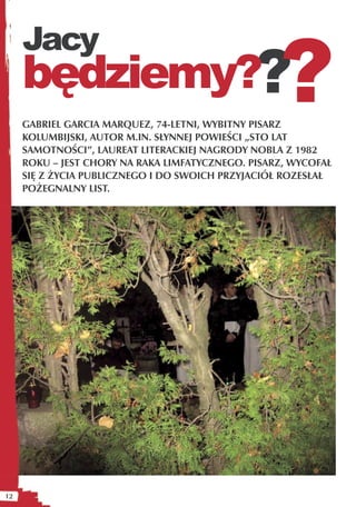 ?
     Jacy
     będziemy??
     GABRIEL GARCIA MARQUEZ, 74-LETNI, WYBITNY PISARZ
     KOLUMBIJSKI, AUTOR M.IN. SŁYNNEJ POWIEŚCI „STO LAT
     SAMOTNOŚCI”, LAUREAT LITERACKIEJ NAGRODY NOBLA Z 1982
     ROKU – JEST CHORY NA RAKA LIMFATYCZNEGO. PISARZ, WYCOFAŁ
     SIĘ Z ŻYCIA PUBLICZNEGO I DO SWOICH PRZYJACIÓŁ ROZESŁAŁ
     POŻEGNALNY LIST.




12
 