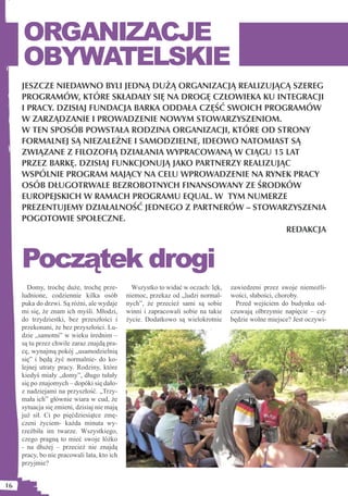 ORGANIZACJE
     OBYWATELSKIE
     JESZCZE NIEDAWNO BYLI JEDNĄ DUŻĄ ORGANIZACJĄ REALIZUJĄCĄ SZEREG
     PROGRAMÓW, KTÓRE SKŁADAŁY SIĘ NA DROGĘ CZŁOWIEKA KU INTEGRACJI
     I PRACY. DZISIAJ FUNDACJA BARKA ODDAŁA CZĘŚĆ SWOICH PROGRAMÓW
     W ZARZĄDZANIE I PROWADZENIE NOWYM STOWARZYSZENIOM.
     W TEN SPOSÓB POWSTAŁA RODZINA ORGANIZACJI, KTÓRE OD STRONY
     FORMALNEJ SĄ NIEZALEŻNE I SAMODZIELNE, IDEOWO NATOMIAST SĄ
     ZWIĄZANE Z FILOZOFIĄ DZIAŁANIA WYPRACOWANĄ W CIĄGU 15 LAT
     PRZEZ BARKĘ. DZISIAJ FUNKCJONUJĄ JAKO PARTNERZY REALIZUJĄC
     WSPÓLNIE PROGRAM MAJĄCY NA CELU WPROWADZENIE NA RYNEK PRACY
     OSÓB DŁUGOTRWALE BEZROBOTNYCH FINANSOWANY ZE ŚRODKÓW
     EUROPEJSKICH W RAMACH PROGRAMU EQUAL. W TYM NUMERZE
     PREZENTUJEMY DZIAŁALNOŚĆ JEDNEGO Z PARTNERÓW – STOWARZYSZENIA
     POGOTOWIE SPOŁECZNE.
                                                              REDAKCJA



     Początek drogi
       Domy, trochę duże, trochę prze-         Wszystko to widać w oczach: lęk,   zawiedzeni przez swoje niemożli-
     ludnione, codziennie kilka osób         niemoc, przekaz od „ludzi normal-    wości, słabości, choroby.
     puka do drzwi. Są różni, ale wydaje     nych”, że przecież sami są sobie       Przed wejściem do budynku od-
     mi się, że znam ich myśli. Młodzi,      winni i zapracowali sobie na takie   czuwają olbrzymie napięcie – czy
     do trzydziestki, bez przeszłości i      życie. Dodatkowo są wielokrotnie     będzie wolne miejsce? Jest oczywi-
     przekonani, że bez przyszłości. Lu-
     dzie „samotni” w wieku średnim –
     są tu przez chwile zaraz znajdą pra-
     cę, wynajmą pokój „usamodzielnią
     się” i będą żyć normalnie- do ko-
     lejnej utraty pracy. Rodziny, które
     kiedyś miały „domy”, długo tułały
     się po znajomych – dopóki się dało-
     z nadziejami na przyszłość. „Trzy-
     mała ich” głównie wiara w cud, że
     sytuacja się zmieni, dzisiaj nie mają
     już sił. Ci po pięćdziesiątce zmę-
     czeni życiem- każda minuta wy-
     rzeźbiła im twarze. Wszystkiego,
     czego pragną to mieć swoje łóżko
     - na dłużej – przecież nie znajdą
     pracy, bo nie pracowali lata, kto ich
     przyjmie?


16
 