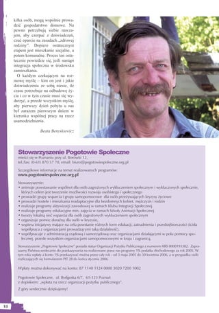 kilka osób, mogą wspólnie prowa-
     dzić gospodarstwo domowe. Na
     pewno potrzebują siebie nawza-
     jem, aby czerpać z doświadczeń,
     czuć oparcie na zasadach „zdrowej
     rodziny”. Dopiero ostatecznym
     etapem jest mieszkanie socjalne, a
     potem komunalne. Proces ten osta-
     tecznie powiedzie się, jeśli nastąpi
     integracja społeczna w środowsku
     zamieszkania.
       O każdym czekającym na roz-
     mowę myślę – kim on jest i jakie
     doświadczenia ze sobą niesie, ile
     czasu potrzebuje na odbudowę ży-
     cia i co w tym czasie musi się wy-
     darzyć, a przede wszystkim myślę,
     aby pierwszy dzień pobytu u nas
     był zarazem pierwszym dniem w
     kierunku wspólnej pracy na rzecz
     usamodzielnienia.

                     Beata Benyskiewicz




       Stowarzyszenie Pogotowie Społeczne
       mieści się w Poznaniu przy ul. Borówki 12,
       tel./fax: (0-61) 870 57 70, email: biuro@pogotowiespoleczne.org.pl

       Szczegółowe informacje na temat realizowanych programów:
       www.pogotowiespoleczne.org.pl
       Stowarzyszenie:
       • animuje powstawanie wspólnot dla osób zagrożonych wykluczeniem społecznym i wykluczonych społecznie,
         których celem jest tworzenie możliwości rozwoju osobistego i społecznego
       • prowadzi grupy wsparcia i grupy samopomocowe dla osób przeżywających kryzysy życiowe
       • prowadzi hostele i mieszkania readaptacyjne dla bezdomnych kobiet, mężczyzn i rodzin
       • realizuje programy aktywizacji zawodowej w ramach Klubu Integracji Społecznej
       • realizuje programy edukacyjne min. zajęcia w ramach Szkoły Animacji Społecznej
       • tworzy lokalną sieć wsparcia dla osób zagrożonych wykluczeniem społecznym
       • organizuje pomoc doraźną dla osób w kryzysie,
       • wspiera inicjatywy mające na celu powstanie różnych form edukacji, zatrudnienia i przedsiębiorczości (ścisła
         współpraca z organizacjami prowadzącymi taką działalność),
       • współpracuje z administracją rządową i samorządową oraz organizacjami działającymi w polu pomocy spo-
         łecznej, przede wszystkim organizacjami samopomocowymi w kraju i zagranicą,
       Stowarzyszenie „Pogotowie Społeczne” posiada status Organizacji Pożytku Publicznego z numerem KRS 0000193382. Zapra-
       szamy Państwa serdecznie do przekazywania na realizowane przez nas programy 1% podatku dochodowego za rok 2005. W
       tym roku wpłaty a konto 1% przekazywać można przez cały rok - od 3 maja 2005 do 30 kwietnia 2006, a w przypadku osób
       rozliczających się formularzem PIT 28 do końca stycznia 2006.

       Wpłaty można dokonywać na konto: 87 1140 1124 0000 3020 7200 1002

       Pogotowie Społeczne, ul. Bydgoska 6/7, 61-123 Poznań
       z dopiskiem: „wpłata na rzecz organizacji pożytku publicznego”.
       Z góry serdecznie dziękujemy!



18
 