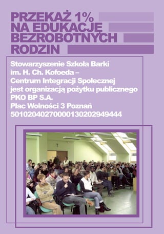 PRZEKAŻ 1%
NA EDUKACJĘ
BEZROBOTNYCH
RODZIN
Stowarzyszenie Szkoła Barki
im. H. Ch. Kofoeda –
Centrum Integracji Społecznej
jest organizacją pożytku publicznego
PKO BP S.A.
Plac Wolności 3 Poznań
50102040270000130202949444
 